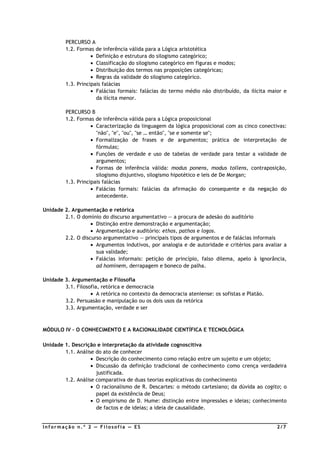 PERCURSO A
         1.2. Formas de inferência válida para a Lógica aristotélica
                    • Definição e estrutura do silogismo categórico;
                    • Classificação do silogismo categórico em figuras e modos;
                    • Distribuição dos termos nas proposições categóricas;
                    • Regras da validade do silogismo categórico.
         1.3. Principais falácias
                    • Falácias formais: falácias do termo médio não distribuído, da ilícita maior e
                      da ilícita menor.

         PERCURSO B
         1.2. Formas de inferência válida para a Lógica proposicional
                    • Caracterização da linguagem da lógica proposicional com as cinco conectivas:
                      "não", "e", "ou", "se … então", "se e somente se";
                    • Formalização de frases e de argumentos; prática de interpretação de
                      fórmulas;
                    • Funções de verdade e uso de tabelas de verdade para testar a validade de
                      argumentos;
                    • Formas de inferência válida: modus ponens, modus tollens, contraposição,
                      silogismo disjuntivo, silogismo hipotético e leis de De Morgan;
         1.3. Principais falácias
                    • Falácias formais: falácias da afirmação do consequente e da negação do
                      antecedente.

Unidade 2. Argumentação e retórica
        2.1. O domínio do discurso argumentativo — a procura de adesão do auditório
                   • Distinção entre demonstração e argumentação;
                   • Argumentação e auditório: ethos, pathos e logos.
        2.2. O discurso argumentativo — principais tipos de argumentos e de falácias informais
                   • Argumentos indutivos, por analogia e de autoridade e critérios para avaliar a
                     sua validade;
                   • Falácias informais: petição de princípio, falso dilema, apelo à ignorância,
                     ad hominem, derrapagem e boneco de palha.

Unidade 3. Argumentação e Filosofia
        3.1. Filosofia, retórica e democracia
                   • A retórica no contexto da democracia ateniense: os sofistas e Platão.
        3.2. Persuasão e manipulação ou os dois usos da retórica
        3.3. Argumentação, verdade e ser



MÓDULO IV – O CONHECIMENTO E A RACIONALIDADE CIENTÍFICA E TECNOLÓGICA

Unidade 1. Descrição e interpretação da atividade cognoscitiva
        1.1. Análise do ato de conhecer
                   • Descrição do conhecimento como relação entre um sujeito e um objeto;
                   • Discussão da definição tradicional de conhecimento como crença verdadeira
                     justificada.
        1.2. Análise comparativa de duas teorias explicativas do conhecimento
                   • O racionalismo de R. Descartes: o método cartesiano; da dúvida ao cogito; o
                     papel da existência de Deus;
                   • O empirismo de D. Hume: distinção entre impressões e ideias; conhecimento
                     de factos e de ideias; a ideia de causalidade.


Informação n.º 2 — Filosofia — ES                                                              2/7
 