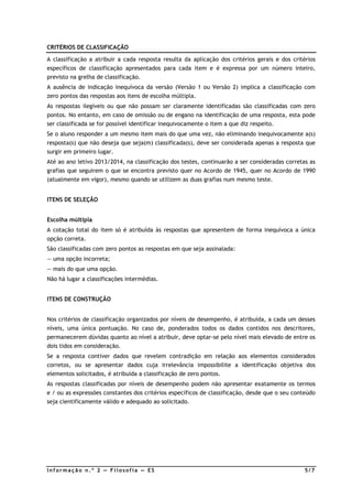 CRITÉRIOS DE CLASSIFICAÇÃO

A classificação a atribuir a cada resposta resulta da aplicação dos critérios gerais e dos critérios
específicos de classificação apresentados para cada item e é expressa por um número inteiro,
previsto na grelha de classificação.
A ausência de indicação inequívoca da versão (Versão 1 ou Versão 2) implica a classificação com
zero pontos das respostas aos itens de escolha múltipla.
As respostas ilegíveis ou que não possam ser claramente identificadas são classificadas com zero
pontos. No entanto, em caso de omissão ou de engano na identificação de uma resposta, esta pode
ser classificada se for possível identificar inequivocamente o item a que diz respeito.
Se o aluno responder a um mesmo item mais do que uma vez, não eliminando inequivocamente a(s)
resposta(s) que não deseja que seja(m) classificada(s), deve ser considerada apenas a resposta que
surgir em primeiro lugar.
Até ao ano letivo 2013/2014, na classificação dos testes, continuarão a ser consideradas corretas as
grafias que seguirem o que se encontra previsto quer no Acordo de 1945, quer no Acordo de 1990
(atualmente em vigor), mesmo quando se utilizem as duas grafias num mesmo teste.


ITENS DE SELEÇÃO


Escolha múltipla
A cotação total do item só é atribuída às respostas que apresentem de forma inequívoca a única
opção correta.
São classificadas com zero pontos as respostas em que seja assinalada:
— uma opção incorreta;
— mais do que uma opção.
Não há lugar a classificações intermédias.


ITENS DE CONSTRUÇÃO


Nos critérios de classificação organizados por níveis de desempenho, é atribuída, a cada um desses
níveis, uma única pontuação. No caso de, ponderados todos os dados contidos nos descritores,
permanecerem dúvidas quanto ao nível a atribuir, deve optar-se pelo nível mais elevado de entre os
dois tidos em consideração.
Se a resposta contiver dados que revelem contradição em relação aos elementos considerados
corretos, ou se apresentar dados cuja irrelevância impossibilite a identificação objetiva dos
elementos solicitados, é atribuída a classificação de zero pontos.
As respostas classificadas por níveis de desempenho podem não apresentar exatamente os termos
e / ou as expressões constantes dos critérios específicos de classificação, desde que o seu conteúdo
seja cientificamente válido e adequado ao solicitado.




Informação n.º 2 — Filosofia — ES                                                               5/7
 