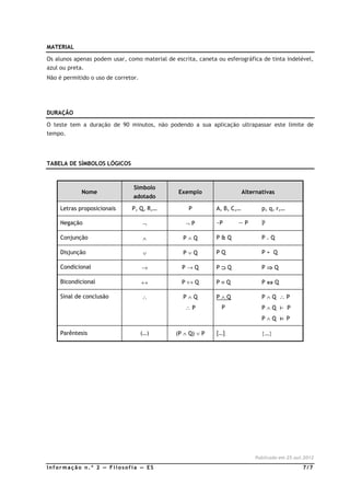 MATERIAL

Os alunos apenas podem usar, como material de escrita, caneta ou esferográfica de tinta indelével,
azul ou preta.
Não é permitido o uso de corretor.




DURAÇÃO

O teste tem a duração de 90 minutos, não podendo a sua aplicação ultrapassar este limite de
tempo.




TABELA DE SÍMBOLOS LÓGICOS



                                Símbolo
             Nome                               Exemplo                   Alternativas
                                adotado

     Letras proposicionais     P, Q, R,…            P         A, B, C,…          p, q, r,…

     Negação                         ¬             ¬P         ~P      —P         ഥ
                                                                                 P

     Conjunção                       ∧            P∧Q         P&Q                P.Q

     Disjunção                       ∨            P∨Q         PQ                 P+ Q

     Condicional                     →           P→Q          P⊃Q                P⇒Q

     Bicondicional                   ↔           P↔Q          P≡Q                P⇔Q

     Sinal de conclusão              ∴            P∧Q         P∧Q                P∧Q ∴P
                                                  ∴P            P                P∧Q ⊢ P
                                                                                 P∧Q ⊨ P

     Parêntesis                      (…)       (P ∧ Q) ∨ P    […]                {…}




                                                                              Publicado em 25.out.2012

Informação n.º 2 — Filosofia — ES                                                                7/7
 
