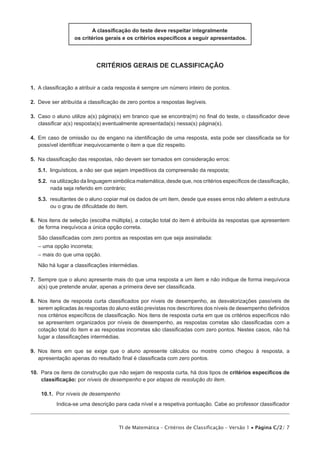 A classificação do teste deve respeitar integralmente
                  os critérios gerais e os critérios específicos a seguir apresentados.




                            critérios gerais de classificação


1.  A classificação a atribuir a cada resposta é sempre um número inteiro de pontos.

2.  Deve ser atribuída a classificação de zero pontos a respostas ilegíveis.

3.  Caso o aluno utilize a(s) página(s) em branco que se encontra(m) no final do teste, o classificador deve
    classificar a(s) resposta(s) eventualmente apresentada(s) nessa(s) página(s).

4.  Em caso de omissão ou de engano na identificação de uma resposta, esta pode ser classificada se for
    possível identificar inequivocamente o item a que diz respeito.

5.  Na classificação das respostas, não devem ser tomados em consideração erros:

   5.1.  linguísticos, a não ser que sejam impeditivos da compreensão da resposta;

   5.2.  na utilização da linguagem simbólica matemática, desde que, nos critérios específicos de classificação,
         nada seja referido em contrário;

   5.3.  resultantes de o aluno copiar mal os dados de um item, desde que esses erros não afetem a estrutura
         ou o grau de dificuldade do item.

6.  Nos itens de seleção (escolha múltipla), a cotação total do item é atribuída às respostas que apresentem
    de forma inequívoca a única opção correta.
   São classificadas com zero pontos as respostas em que seja assinalada:
   – uma opção incorreta;
   – mais do que uma opção.
   Não há lugar a classificações intermédias.

7.  Sempre que o aluno apresente mais do que uma resposta a um item e não indique de forma inequívoca
    a(s) que pretende anular, apenas a primeira deve ser classificada.

8.  Nos itens de resposta curta classificados por níveis de desempenho, as desvalorizações passíveis de
    serem aplicadas às respostas do aluno estão previstas nos descritores dos níveis de desempenho definidos
    nos critérios específicos de classificação. Nos itens de resposta curta em que os critérios específicos não
    se apresentem organizados por níveis de desempenho, as respostas corretas são classificadas com a
    cotação total do item e as respostas incorretas são classificadas com zero pontos. Nestes casos, não há
    lugar a classificações intermédias.

9.  Nos itens em que se exige que o aluno apresente cálculos ou mostre como chegou à resposta, a
    apresentação apenas do resultado final é classificada com zero pontos.

10.  Para os itens de construção que não sejam de resposta curta, há dois tipos de critérios específicos de
     classificação: por níveis de desempenho e por etapas de resolução do item.

    10.1.  Por níveis de desempenho
           Indica-se uma descrição para cada nível e a respetiva pontuação. Cabe ao professor classificador



                                      TI de Matemática – Critérios de Classificação – Versão 1 • Página C/2/ 7
 