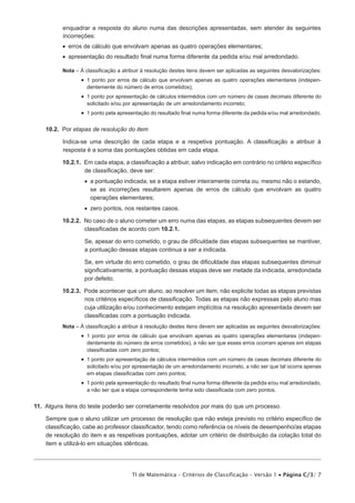 enquadrar a resposta do aluno numa das descrições apresentadas, sem atender às seguintes
          incorreções:
          •  erros de cálculo que envolvam apenas as quatro operações elementares;
          •  apresentação do resultado final numa forma diferente da pedida e/ou mal arredondado.

          Nota –  classificação a atribuir à resolução destes itens devem ser aplicadas as seguintes desvalorizações:
                 À
                 •   ponto por erros de cálculo que envolvam apenas as quatro operações elementares (indepen­
                    1
                    dentemente do número de erros cometidos);
                 •   ponto por apresentação de cálculos intermédios com um número de casas decimais diferente do
                    1
                    solicitado e/ou por apresentação de um arredondamento incorreto;
                 •   ponto pela apresentação do resultado final numa forma diferente da pedida e/ou mal arredondado.
                    1


    10.2.  Por etapas de resolução do item

          Indica-se uma descrição de cada etapa e a respetiva pontuação. A classificação a atribuir à
          resposta é a soma das pontuações obtidas em cada etapa.

          10.2.1.  Em cada etapa, a classificação a atribuir, salvo indicação em contrário no critério específico
                   de classificação, deve ser:
                   •   pontuação indicada, se a etapa estiver inteiramente correta ou, mesmo não o estando,
                      a
                      se as incorreções resultarem apenas de erros de cálculo que envolvam as quatro
                      operações elementares;
                   •   ero pontos, nos restantes casos.
                      z

          10.2.2.  No caso de o aluno cometer um erro numa das etapas, as etapas subsequentes devem ser
                   classificadas de acordo com 10.2.1.

                   Se, apesar do erro cometido, o grau de dificuldade das etapas subsequentes se mantiver,
                   a pontuação dessas etapas continua a ser a indicada.

                   Se, em virtude do erro cometido, o grau de dificuldade das etapas subsequentes diminuir
                   significativamente, a pontuação dessas etapas deve ser metade da indicada, arredondada
                   por defeito.

          10.2.3.  Pode acontecer que um aluno, ao resolver um item, não explicite todas as etapas previstas
                   nos critérios específicos de classificação. Todas as etapas não expressas pelo aluno mas
                   cuja utilização e/ou conhecimento estejam implícitos na resolução apresentada devem ser
                   classificadas com a pontuação indicada.
          Nota –  classificação a atribuir à resolução destes itens devem ser aplicadas as seguintes desvalorizações:
                 À
                 •   ponto por erros de cálculo que envolvam apenas as quatro operações elementares (indepen‑­
                    1
                    dentemente do número de erros cometidos), a não ser que esses erros ocorram apenas em etapas
                    classificadas com zero pontos;
                 •   ponto por apresentação de cálculos intermédios com um número de casas decimais diferente do
                    1
                    solicitado e/ou por apresentação de um arredondamento incorreto, a não ser que tal ocorra apenas
                    em etapas classificadas com zero pontos;
                 •   ponto pela apresentação do resultado final numa forma diferente da pedida e/ou mal arredondado,
                    1
                    a não ser que a etapa correspondente tenha sido classificada com zero pontos.


11.  Alguns itens do teste poderão ser corretamente resolvidos por mais do que um processo.

    Sempre que o aluno utilizar um processo de resolução que não esteja previsto no critério específico de
    classificação, cabe ao professor classificador, tendo como referência os níveis de desem­ enho/as etapas
                                                                                            p
    de resolução do item e as respetivas pontuações, adotar um critério de distribuição da cotação total do
    item e utilizá-lo em situações idênticas.




                                      TI de Matemática – Critérios de Classificação – Versão 1 • Página C/3/ 7
 