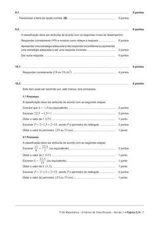 9.1.  ..................................................................................................................................................	   5 pontos

     Transcrever a letra da opção correta (B) ................................................................ 	 5 pontos



9.2.  ..................................................................................................................................................	   6 pontos

        A classificação deve ser atribuída de acordo com os seguintes níveis de desempenho:

        Responder corretamente (99) e mostrar como obteve a resposta ....................... 	 6 pontos

        Apresentar uma estratégia adequada e não responder ao problema ou apresentar
        uma estratégia adequada e dar uma resposta incorreta ....................................... 	 3 pontos

        Dar outra resposta ................................................................................................. 	 0 pontos



10.1.  ................................................................................................................................................	    4 pontos

          Responder corretamente (18 ou 18 cm2) .......................................................... 	 4 pontos



10.2.  ................................................................................................................................................	    8 pontos

          Este item pode ser resolvido por, pelo menos, dois processos.

          1.º Processo

          A classificação deve ser atribuída de acordo com as seguintes etapas:

          Concluir que k = 1,5 (ou equivalente) ............................................................... 	 2 pontos

          Escrever 22,5 = 1,5× l ...................................................................................... 	 2 pontos

          Obter o valor de l ^15h ....................................................................................... 	 1 pontos

          Escrever P = 2×1,5 + 2×15 , sendo P o perímetro do retângulo ...................... 	 2 pontos

          Obter o valor do perímetro (33 ou 33 cm) ......................................................... 	 1 pontos

          2.º Processo

          A classificação deve ser atribuída de acordo com as seguintes etapas:
                        22,5
          Escrever 12 =      (ou equivalente) .............................................................. 	 2 pontos
                           8 l
          Obter o valor de l ^15h ....................................................................................... 	 1 pontos
                        22,5
          Escrever k =         (ou equivalente) .................................................................. 	 1 pontos
                         15
          Obter o valor de k (1,5)...................................................................................... 	 1 pontos

          Escrever P = 2×1,5 + 2×15 , sendo P o perímetro do retângulo ...................... 	 2 pontos

          Obter o valor do perímetro (33 ou 33 cm) ......................................................... 	 1 pontos




                                                          TI de Matemática – Critérios de Classificação – Versão 1 • Página C/6/ 7
 