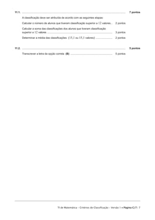 11.1.  ................................................................................................................................................	   7 pontos

          A classificação deve ser atribuída de acordo com as seguintes etapas:

          Calcular o número de alunos que tiveram classificação superior a 12 valores... 	 2 pontos

          Calcular a soma das classificações dos alunos que tiveram classificação
          superior a 12 valores ........................................................................................... 	 3 pontos

          Determinar a média das classificações (15,1 ou 15,1 valores) ........................ 	 2 pontos



11.2.  ................................................................................................................................................	   5 pontos

          Transcrever a letra da opção correta (B) ........................................................... 	 5 pontos




                                                          TI de Matemática – Critérios de Classificação – Versão 1 • Página C/7/ 7
 