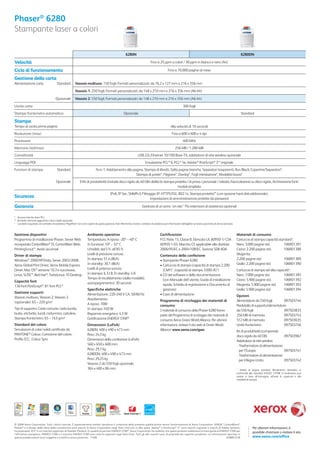 Phaser® 6280
Stampante laser a colori

                                                                                                                6280N                                                                                                                6280DN

Velocità                                                                                                                                  Fino a 25 ppm a colori / 30 ppm in bianco e nero (A4)

Ciclo di funzionamento                                                                                                                                     Fino a 70.000 pagine al mese

Gestione della carta
Alimentazione carta                        Standard          Vassoio multiuso: 150 fogli; Formati personalizzati: da 76,2 x 127 mm a 216 x 356 mm
                                                             Vassoio 1: 250 fogli; Formati personalizzati: da 148 x 210 mm a 216 x 356 mm (A6-A4)

                                         Opzionale           Vassoio 2: 550 fogli; Formati personalizzati: da 148 x 210 mm a 216 x 356 mm (A6-A4)
Uscita carta                                                                                                                                                              300 fogli
Stampa fronte/retro automatica                                                                                Opzionale                                                                                                              Standard

Stampa
Tempo di uscita prima pagina                                                                                                                                  Alla velocità di 10 secondi
Risoluzione (max)                                                                                                                                              Fino a 600 x 600 x 4 dpi
Processore                                                                                                                                                                400 MHz
Memoria (std/max)                                                                                                                                                  256 MB / 1.280 MB
Connettività                                                                                                                 USB 2.0, Ethernet 10/100 Base-TX, adattatore di rete wireless opzionale
Linguaggi PDL                                                                                                                       Emulazione PCL® 6, PCL® 5e, Adobe® PostScript® 3™ originale
Funzioni di stampa                         Standard                               N-in-1, Adattamento alla pagina, Stampa di libretti, Salta pagine bianche, Separatori trasparenti, Run Black, Copertine/Separatori*,
                                                                                                             Stampa di poster*, Filigrane*, Overlay*, Fogli intestazione*, Modalità bozza*
                                          Opzionale               Il Kit di produttività (include disco rigido da 40 GB) abilita la stampa protetta / di prova / personale / salvata, Fascicolazione su disco rigido, Archiviazione font/
                                                                                                                                             moduli ampliata
                                                                                                 IPv6, IP Sec, SNMPv3, Filtraggio IP, HTTPS/SSL, 802.1x, Stampa protetta** (con opzione hard disk addizionale),
Sicurezza                                                                                                                    impostazioni di amministrazione protette da password

Garanzia                                                                                                                         Garanzia di un anno ‘on-site’† Più estensioni di assistenza opzionali

* Accesso tramite driver PCL
** Richiede memoria aggiuntiva o disco rigido opzionale
†
   I prodotti acquistati con contratto di assistenza “PagePack” non sono coperti da questa garanzia. Fare riferimento al vostro contratto di assistenza per informazioni dettagliate sul vostro pacchetto di servizi avanzato.



Gestione dispositivi                                                      Ambiente operativo                                                       Certiﬁcazioni                                                                 Materiali di consumo
Programma di installazione Phaser, Server Web                             Temperatura: A riposo: -20º – 40º C                                      FCC Parte 15, Classe B, Elencato UL 60950-1/ CSA                              Cartuccia di stampa capacità standard1:
incorporato CentreWare® IS, CentreWare Web,                               In funzione: 10º – 32º C                                                 60950-1-03, Marchio CE applicabile alle direttive                             Nero: 3.000 pagine std.         106R01391
PrintingScout™, Avvisi via email                                          Umidità: dal 5% all’85%                                                  2006/95/EC e 2004/108/EC, Sezione 508 ADA                                     Ciano: 2.200 pagine std.        106R01388
Driver di stampa                                                          Livelli di pressione sonora:                                             Contenuto della confezione                                                    Magenta:
Windows® 2000/XP/Vista, Server 2003/2008,                                 In stampa: 51,4 dB(A)                                                    • Stampante Phaser 6280                                                       2.200 pagine std.               106R01389
Xerox Global Print Driver, Xerox Mobile Express                           In standby: 30,1 dB(A)                                                   • Cartuccia di stampa (capacità di stampa 2.200                               Giallo: 2.200 pagine std.       106R01390
Driver, Mac OS® versione 10.3 e successiva,                               Livelli di potenza sonora:                                                 (CMY)1, (capacità di stampa 3.000 (K)1)                                     Cartuccia di stampa ad alta capacità1:
Linux: SUSE™, Red Hat®, TurboLinux 10 Desktop                             In stampa: 6,33 B, In standby: 4 B                                       • CD del software e della documentazione                                      Nero: 7.000 pagine std.         106R01395
                                                                          Tempo di riscaldamento (dalla modalità                                     (con Manuale dell’utente, Guida di installazione                            Ciano: 5.900 pagine std.        106R01392
Capacità font                                                             autospegnimento): 30 secondi
136 font PostScript®: 81 font PCL®                                                                                                                   rapida, Scheda di registrazione e Documento di                              Magenta: 5.900 pagine std.      106R01393
                                                                          Speciﬁche elettriche                                                       garanzia)                                                                   Giallo: 5.900 pagine std.       106R01394
Gestione supporti                                                         Alimentazione: 220-240 V CA, 50/60 Hz                                    • Cavo di alimentazione
Vassoio multiuso, Vassoio 2, Vassoio 3                                                                                                                                                                                           Opzioni
                                                                          Assorbimento:                                                            Programma di riciclaggio dei materiali di                                     Alimentatore da 550 fogli          097S03744
(opzionale): 65 – 220 g/m2                                                A riposo: 70W                                                            consumo                                                                       Piedistallo di supporto/alimentatore
Tipi di supporto: Carta comune, carta lucida,                             In stampa: 450 W                                                         I materiali di consumo della Phaser 6280 fanno                                da 550 fogli                       097S03833
buste, etichette, lucidi, cartoncino, cartoline,                          Risparmio energetico: 4,3 W                                              parte del Programma di riciclaggio dei materiali di                           256 MB di memoria                  097S03743
Stampa fronte/retro: 65 – 163 g/m2                                        Certiﬁcazione ENERGY STAR®                                               consumo Xerox Green World Alliance. Per ulteriori                             512 MB di memoria                  097S03635
Standard del colore                                                       Dimensioni (LxPxA)                                                       informazioni, visitare il sito web di Green World                             Unità fronte/retro                 097S03746
Simulazioni di colori solidi certiﬁcate da                                6280N: 400 x 490 x 473 mm                                                Alliance: www.xerox.com/gwa                                                   Kit di produttività (comprende
PANTONE® Colour, Correzione del colore,                                   Peso: 24,5 kg                                                                                                                                          disco rigido da 40 GB)           097S03967
Proﬁlo ICC, Colour Sync                                                   Dimensioni della confezione (LxPxA):                                                                                                                   Adattatore di rete wireless
                                                                          560 x 650 x 600 mm                                                                                                                                     - Trasformatore di alimentazione
                                                                          Peso: 29,7 kg                                                                                                                                            per l’Europa                   097S03741
                                                                          6280DN: 400 x 490 x 473 mm                                                                                                                             - Trasformatore di alimentazione
                                                                          Peso: 29,25 kg                                                                                                                                           per il Regno Unito             097S03742
                                                                          Vassoio 2 da 550 fogli opzionale:
                                                                          364 x 400 x 86 mm                                                                                                                                      1
                                                                                                                                                                                                                                    Media di pagine standard. Rendimento dichiarato in
                                                                                                                                                                                                                                 conformità allo standard ISO/IEC 19798. Il rendimento può
                                                                                                                                                                                                                                 variare in base all’immagine, all’area di copertura e alla
                                                                                                                                                                                                                                 modalità di stampa.




© 2008 Xerox Corporation. Tutti i diritti riservati. È espressamente vietato riprodurre il contenuto della presente pubblicazione senza l’autorizzazione di Xerox Corporation. XEROX®, CentreWare ®,
Phaser ® e il design della sfera della connettività sono marchi di Xerox Corporation negli Stati Uniti e/o in altri paesi. Adobe ® e PostScript® 3™ sono marchi registrati o marchi di Adobe Systems,                                          Per ulteriori informazioni, è
Incorporated. PCL® è un marchio registrato di Hewlett-Packard. In qualità di partner ENERGY STAR®, Xerox Corporation ha stabilito che questi prodotti soddisfano le linee guida di ENERGY STAR per
                                                                                                                                                                                                                                               possibile chiamare o visitare il sito
l’efficienza energetica. ENERGY STAR e il marchio ENERGY STAR sono marchi registrati negli Stati Uniti. Tutti gli altri marchi sono di proprietà dei rispettivi produttori. Le informazioni riportate in
questa pubblicazione sono soggette a modifica senza preavviso. 11/08                                                                                                                       628BR-01IB                                          www.xerox.com/ofﬁce
 