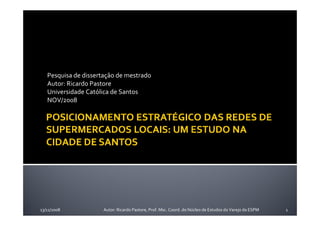 Pesquisa de dissertação de mestrado
   Autor: Ricardo Pastore
   Universidade Católica de Santos
   NOV/2008




13/11/2008           Autor: Ricardo Pastore, Prof. Msc. Coord. do Núcleo de Estudos do Varejo da ESPM   1
 