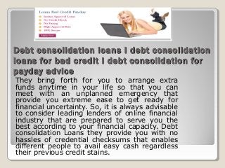 Debt consolidation loans I debt consolidation
loans for bad credit I debt consolidation for
payday advice
They bring forth for you to arrange extra
funds anytime in your life so that you can
meet with an unplanned emergency that
provide you extreme ease to get ready for
financial uncertainty. So, it is always advisable
to consider leading lenders of online financial
industry that are prepared to serve you the
best according to your financial capacity. Debt
consolidation Loans they provide you with no
hassles of credential checksums that enables
different people to avail easy cash regardless
their previous credit stains.
 