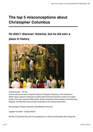 http://www.msnbc.msn.com/id/44846249/#.UHK2ARjY_WN




         The top 5 misconceptions about
         Christopher Columbus


         He didn't 'discover' America, but he did earn a
         place in history




         Cristina Quicler / AP ﬁle
         Tourists walk by the tomb of Spanish explorer Christopher Columbus in the Cathedral of
         Seville, Spain. Spanish researchers recently determined that Columbus' remains are indeed
         buried in the tomb, based on DNA results. Another Columbus tomb is located in the Dominican
         Republic, but DNA tests have not been conducted on the remains buried there.


         By Christopher Wanjek LiveScience Bad Medicine columnist


         updated 10/10/2011 12:46:50 PM ET


         Monday is Columbus Day, time to buy appliances on sale and contemplate other things that



1 de 4                                                                                                 08/10/12 20:55
 