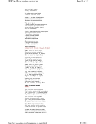 ПОЕТА - Песме о мајци - антологија                            Page 10 of 12



                   мало је са света однела
                   као да је није ни било

                   На мом је срцу дуга мучнина
                   камен пао са далеких звезда

                   Носио је у грудима успомене бола
                   сунчева лица зашла за ведрине
                   заспале на мајчиним раменима

                   Моје празне груди
                   и земља изгажена на стазама прошлости
                   воде ме нејаког пред мајчина недра
                   као на извор да се напијем живота
                   да се нагледам земље

                   Као да и сада грцам мали на њеном рамену
                   препланулом од летњих жега
                   у заталасаним пшеницама
                   и рушим снопове горчина
                   у крстинама сложене
                   на стрништу проклетсва

                   Да рикну све краве села
                   и ветрови песму запевају
                   од гробља до ватришта

                   Зорка Чордашевић
                   НОЋАС САМ ТЕ ЈА САЊАЛА МАЈКО

                   Ноћас сам те ја сањала, мајко,
                   Широм си ми руке раширила,
                   Рекла си ми прежалит´ не можеш
                   Што ти нисам на самрти била.

                   Твоје ми се лице примицало,
                   Ал´ пољубац нисам осјетила,
                   Текле су ми сузе низ образе,
                   Док сам тебе ја, мајко љубила.

                   Ноћас сам те ја сањала , мајко,
                   А лијепа си ко Богиња била,
                   У своју си собу ме одвела –
                   Гдје си ручак била припремила.

                   А ја сам те кроз сузе молила –
                   Хоћеш ли ми , хоћеш опростити,
                   Ти си само одмахнула руком,
                   И рекла ми :Морам се журити.

                   Окрену се и нестаде брзо,
                   Ја у соби остала сам сама,
                   Нико ми се није одазвао –
                   Из свег гласа кад те викнух Мама....

                   Невен Милаковић Ликота
                   МАЈКА

                   Је л` исто овако шездесет и треће,
                   Нaд трошним кућерком гдје ме мати роди,
                   Тињ`о мјесец жути, к`о пламичак свијеће
                   На рибарском чуну што пучином броди?

                   Је л` исто овако те далеке ноћи,
                   Кријући се стихом од себе и људи,
                   Пјев`о неки пјесник о тешкој самоћи,
                   Да окружен бучном руљом не полуди.

                   Задња ће ми ријеч к`о и прва бити,
                   Њом ћу се са собом најзад измирити
                   Кад ме на послетку зла сустигне хајка,

                   И сав ће ми живот стати у пет слова
                   Кад ме од кошмарних, опет отме снова,
                   Прва и последња... најмилија... МАЈКА.




http://www.poetabg.com/htm/pesme_o_majci.html                    2/14/2011
 