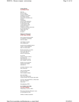 ПОЕТА - Песме о мајци - антологија                           Page 11 of 12



                   Тодора Шкоро
                   МАЈЧИНЕ РУКЕ

                   Дрхтаве,
                   као да се боје
                   да ме не повреде,
                   додирну ме па узмичу
                   под цицану кецељу,
                   натопљену хиљадама суза
                   даљине.
                   Смежуране,
                   као две птице промрзле,
                   на моје крило слетеле.
                   У њима видим себе,
                   и неке пределе давне,
                   и видим их нежне.
                   Узимам их и молим благослов
                   да, сад кад близу су,
                   загрле своје чедо
                   и никад ме
                   не пусте.

                   Мирјана Н. Матарић
                   РУКЕ МОЈЕ МАЈКЕ

                   као са икона светачке радне
                   све црвеније и испраније
                   мени све драже

                   само бурма их краси
                   оков добровољни

                   нудим јој свој најдражи прстен
                   златан, с малим рубином
                   каже, не носим накит

                   ћутим али желим да га носи
                   као да чује моје мисли
                   тихо каже узећу га
                   мали је и неупадљив

                   не слутим
                   да ћу је ускоро изгубити
                   она можда зна
                   ипак подсвесно желим
                   да је "окујем" да не оде

                   питају да ли смо прстен
                   скинули пре сахране
                   ужасавам се

                   део мене отишао је с њом
                   иако невидљив

                   знам да немам права
                   за њом да одем
                   имам недораслу ћерку

                   руке моје ћерке
                   лепе су као некада моје
                   а моје све више личе на руке моје мајке

                   и ја сам само један беочуг у ланцу жена
                   које своју дужност
                   часно носе

                   (Калифорнија, 2007.)

                   КАТАРИНА КОСТИЋ
                   ЗЛАТНО ЛИШЋЕ
                   (Опроштај са мамом 1989.)

                   Последњи трептаји избледелог злата
                   на новембарском небу.

                   Лишће се одваја од крошње.




http://www.poetabg.com/htm/pesme_o_majci.html                   2/14/2011
 