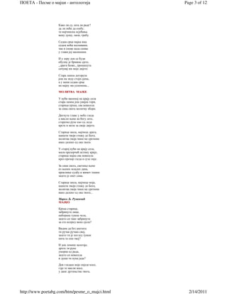 ПОЕТА - Песме о мајци - антологија                  Page 3 of 12



                   Како ли су, шта ли раде?
                   да ли неће да озебу,
                   та мајчинска осјећања
                   меку душу, мазе, гребу.

                   Седам срца мајка има
                   седам ноћи неспавани,
                   чак и снове када снива
                   у глави јој малишани.

                   И у зору док се буди
                   обузму је брижне сјете,
                   ,,драги Боже,, прошапута
                   сачувај ми моје дијете.

                   Стара лампа догорела
                   још на зиду стоји сјена,
                   а у мени седам срца
                   на мајку ми успомена...

                   МОЛИТВА МАЈКЕ

                   У кући маленој на крају села
                   стара лампа још увијек гори,
                   старица крхка, сва невесела
                   за сина свога молитву збори.

                   Дигнуте главе у небо гледа
                   а мисли њене ка богу лете,
                   старачке руке као од леда
                   крсте и моле за своје дијете.

                   Старице мила, мајчице драга,
                   шапати твоји стижу до Бога,
                   молитва твоја чини ме сретним
                   иако далеко од ока твога.

                   У старој кући на крају села,
                   мали прозорчић истину крије,
                   старица мајка сва невесела
                   кроз прозор гледа и сузе лије.

                   За сина свога, светиње њене
                   из њених младих дана,
                   проклиње судбу и живот тешки
                   зашто је опет сама.

                   Старице мила, мајчице моја,
                   шапати твоји стижу до Бога,
                   молитва твоја чини ме сретним
                   иако далеко од ока твога...

                   Марко Љ. Ружичић
                   МАЈКО

                   Крхка старице,
                   забринута лица,
                   наборана тужна чела,
                   зашто си тако забринута
                   за сто испред мене сјела?

                   Видим да без апетита
                   ти ручак ручаш свој,
                   зашто ти је поглед тужан
                   пита те син твој?

                   И док ломиш залогаје,
                   дрхте ти руке
                   уморне од рада,
                   зашто си невесела
                   и душа ти пуна јада?

                   Док гледаш моје сиједе косе,
                   гдје те мисли носе,
                   у дане дјетињства твога,




http://www.poetabg.com/htm/pesme_o_majci.html         2/14/2011
 