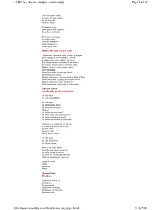 ПОЕТА - Песме о мајци - антологија                                 Page 4 of 12



                   дане младости твоје,
                   мислиш ли мајко сада
                   на дјетињство
                   твоје ил' моје?

                   Развесели душу,
                   нека други бригу брину,
                   боље ће сутра бити.

                   Јачи смо од челика,
                   то добро знаш,
                   све ћеш издржати,
                   тугу побиједити,
                   у весељу је спас.

                   МОЈОЈ МАЈЦИ МИЛОСАВИ

                   „Најволим, кад киша пада, спава и у Уџери
                   капи ударају у ситни цријеп, „Бибер“
                   а вјетар пири кроз, „Баџу“, на крову.
                   Еее, Боже милине, причала си ми мајко.
                   Волила си кишне ноћи и сунчана јутра
                   Живот на селу, жубор наше ријеке
                   Игру јагањаца.
                   Волила си мене и моја три брата
                   Ђурђевданске уранке
                   Мирис јоргована, а ми смо волили Тебе и Тату.
                   Вама поклањам јутарњу росу поред наше
                   Широке ријеке и сунце на уранку.
                   Теби поклањам пјесму ову и себе мајко.

                   Зорица Сентић
                   Да тебе није, не би ни мене било

                   да тебе није
                   не бих видела Небо

                   да тебе није
                   да ли би сунца било?
                   да ли би било песме?
                   Цвећа?
                   да ли бих волела сиво?
                   да ли би моје срце откуцавало?
                   да ли би сијала месечина?
                   да ли бих се родила да тебе није?

                   за радост, за опроштај, за милост
                   и за све што живот ми је дао
                   то што јесам
                   дугујем теби
                   хвала, хвала, хвала

                   да тебе није
                   да тебе није било
                   не би опстојала

                   када те не буде више
                   да ли ће ико ваздух да дише
                   да ли ће се све осушити
                   да ли ће ми се липа разлистати
                   хоћу ли икада више удахнути

                   дугујем ти све
                   хвала
                   волим те
                   Мама.

                   Драгана Рајак
                   МАЈКА...

                   Доводи се у везу са...
                   Љубављу...
                   Разумевањем,
                   (највећим на свету).
                   Осећањем сигурности.
                   Речима утехе.




http://www.poetabg.com/htm/pesme_o_majci.html                        2/14/2011
 