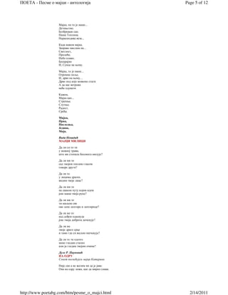 ПОЕТА - Песме о мајци - антологија                         Page 5 of 12



                   Мајка, па то је наше...
                   Детињство.
                   Безбрижан сан.
                   Наша Топлина.
                   Нераскидива веза...

                   Када кажем мајка,
                   Заправо мислим на...
                   Светлост,
                   Пролеће,
                   Небо плаво,
                   Бескрајно
                   И, Сунце на њему.

                   Мајка, то је наше...
                   Огромно поље,
                   И, дрво на њему, ,
                   Дрво под које можемо стати
                   А да нас ветрови
                   неће одувати.

                   Кажем,
                   Мајка као...
                   Стрепња.
                   Слутња.
                   Радост,
                   Срећа.

                   Мајка,
                   Прва,
                   Последња,
                   Једина,
                   Моја.

                   Вида Ненадић
                   МАЈЦИ МИЛИЦИ

                   Да ли си то ти
                   у нежној трави,
                   што ми стопала босонога милује?

                   Да ли ми то
                   сад твојим топлим гласом
                   говоре други?

                   Да ли то
                   у лицима драгих
                   видим твоје лице?

                   Да ли ми то
                   на сваком путу којим идем
                   још маше твоја рука?

                   Да ли ми то
                   ти шаљеш све
                   ове лепе лептире и лептирице?

                   Да ли ме то
                   кад дођем одасвуда
                   још твоја доброта дочекује?

                   Да ли ме
                   твоје драго срце
                   и тамо где си жељно ишчекује?

                   Да ли то ти одозго
                   мене гледаш стално
                   или ја гледам твојим очима?

                   Дуле Р. Пауновић
                   НА ОДРУ
                   Сонет посвећујем мајци Катарини

                   Није сан а не желим ни да је јава:
                   Она на одру лежи, као да мирно спава.




http://www.poetabg.com/htm/pesme_o_majci.html                2/14/2011
 