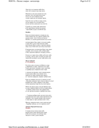 ПОЕТА - Песме о мајци - антологија                                   Page 6 of 12



                   Лице јој је од пламена свећа бело
                   лепо, ни у судњем часу није свело.

                   Обучена је, као да на далеки пут иде,
                   свечано, да је достојанствену виде.
                   Али са тог пута повратка нема,
                   гледам: мајка као да спокојно дрема.

                   Срце би хтело да Она са одра устане,
                   ум ми говори да то не може бити...
                   суза је застала, душа јој не да да ка’не.

                   Сутра ће се у вечну кућу преселити:
                   ја ћу први бацити грумен на сандук
                   - проломиће се јаук а полећи ће мук.

                   МАЈКА

                   Када на починак кренем и опхрва ме сан,
                   снове снивам као да се вратио срећни дан:
                   долази одмах, тиха и бледа али весела
                   МАЈКА, и у њеним рукама видим да је плела

                   плетиво јарких боја, шаре су пољског цвећа,
                   а поред Ње и даље титра воштана свећа,
                   коју запалих Њој за душу, и мислим грешан:
                   сину за пут Себи плете да не буде неутешан.

                   И пружам руку да помилујем Њено лице драго
                   од среће, што се надах да ћу са Њом поћи
                   а Она, одједном смркнута, одгурну је благо...

                   Огласи се и први петао, обећа да ће опет доћи
                   и сагоре у светлу зоре. Ја чекам да утрне дан,
                   чекам ноћ да оживи, да опет дође мени у сан.

                   Милко Грбовић
                   ГУРАБИЈА

                   Од тетки, ујни, до кума, на бабине и славе
                   у обравнице се увјек спремали исти дари:
                   Сапун, ратлокум, пешкир и десет дека каве
                   и гурабија жута, мирисни колач стари

                   с локумом на средини, попут некакве круне
                   и када идемо неђе и кад чекамо госте
                   мијесиле их увјек тежачке руке просте
                   ал' поштене, вриједне, искрене љубави пуне.

                   Коме да дочарам сада шта су значиле за нас?
                   - Ма какве данашње торте; мани ме фила и стила!
                   Осјећам ево и овдје, миришу и дан-данас
                   полице креденца старог ђе их је мати крила.

                   Живот нас расуо свуда, она нас брижна чека
                   од свега највише брине шта ће да спреми ђеци,
                   - не брини, имамо свега, ако је фајда нека
                   ал' дах дјетињства врати, гурабије нам пеци...

                                           *
                   ... У крошњи ребара мојих све јаче пупи сјета
                   и расцвјетава нагло пред свако празнично вече
                   затворим очи и видим шпорет који пуцкета
                   и лице мајке се зари док ђеци колач пече...

                   Мјесецу довикнем некад, када уздрхтим јаче:
                   - Гурабијо небеска, ко ли те кришом наче?!

                   Љубиша Рајковић Кожељац
                   МАЈКА

                   У опорој земљи понад наше куће
                   Багрем један танки пружа ретке гране
                   Сећа ме на младост, на дечачке дане:
                   Засадих га тамо у једно свануће




http://www.poetabg.com/htm/pesme_o_majci.html                          2/14/2011
 