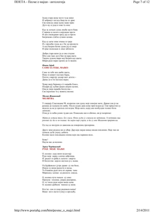 ПОЕТА - Песме о мајци - антологија                                                                    Page 7 of 12



                   Једна стара жена често туда мине
                   И забринут поглед баца на то дрво
                   Све невоље своје њему каже прво
                   Дуго му се јада и зове га сине

                   Кад за летњих суша лишће жуто бива
                   Старица се моли и скрушено крсти
                   И док смежурани тресу јој се прсти
                   Багремово стабло сузама залива.

                   Кад су циче зиме очима га греје
                   И с пролећа гледа да л' ће да пролиста
                   А кад багрем белне душа јој се смеје
                   И срце подмлади и лице заблиста

                   Добра стара жено ја се ево стидим
                   Што сам тако дуго био на крај света
                   Твојом душом мири мој багрем кад цвета:
                   Шири руке мајко хрлим да те видим.

                   Ивана Зајић
                   САМО ЗА ТЕБЕ, МАЈКО

                   Само за тебе нек цвеће цвета,
                   Нека ти живот постане бајка,
                   Осети у наручју додир свог детета –
                   Данас си и ти постала мајка.

                   Чувај своју ћеркицу к’о највеће благо,
                   Подари јој љубав срцем својим целим,
                   Она је твоје највеће богатство –
                   Све најлепше ти у животу желим.

                   Милан Живановић
                   МОЛИТВА

                   У смирају Спасовдана 98. испратио сам душу моје покојне мати. Држао сам је на
                   рукама до одласка по свећу. После седам дана коме прогледала је. Сви присутни су
                   видели да ме је пратила погледом. Моја мати, којој сам необуздан толико боли
                   доносио.
                   Отац је те ноћи уснио чудан сан. Плашљив, као и обично, ми је испричао:

                   Мати је устала тихо, без гласа. Неки људи су сликали по зидовима. Угледавши оца
                   рекоше му да се не плаши; да мајка није умрлa, и да су они Миланови пријатељи.

                   Од тад се милујем са завесама на отвореним прозорима.

                   Друге зиме родила ми се кћер. Дар који мајци никад нисам поклонио. Није чак ни
                   сазнала да ће унуку добити.
                   Колико мало поклањамо онима који нас највише воле.

                   Боже!
                   Научи нас да волимо.

                   Зорка Чордашевић
                   РУКЕ МОЈЕ МАЈКЕ

                   О, колико сада мени недостају
                   Руке моје мајке, сличне анђелима.
                   И радост и срећа и љепота свијета
                   И богатство цијело нестало је с њима.

                   Од ђурђевског јутра драже су ми биле,
                   Имале су више радости и миља,
                   Те блажене руке што их скрива тама
                   Мирисаху љепше од роснога смиља.

                   О, колико пута чекале су само
                   Препуне топлине, увијек раширене,
                   О, те топле руке којих више нема
                   О, колико срећном чиниле су мене.

                   Кол´ко сам се само радовала њима!
                   Више него ласта Сунцу и прољећу,




http://www.poetabg.com/htm/pesme_o_majci.html                                                           2/14/2011
 