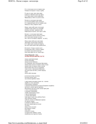 ПОЕТА - Песме о мајци - антологија                                    Page 8 of 12



                   О, те топле руке што их скрива тама
                   Однијеле ми радост и наду и срећу.

                   О, како су само руке моје мајке
                   Свијале се брижно мени око врата.
                   О, те драге руке сличне анђелима,
                   Вриједније су биле од сухога злата.

                   Колико су пута руке моје мајке
                   Са погачом врућом мене дочекале!
                   О, те вриједне руке што их скрива тама
                   Никада се нису уморити знале.

                   Никад више неће њене топле руке
                   Угријати моје смрзле од хладноће
                   И никад ми више даривати неће
                   Рођендански поклон, нити зрело воће.

                   Колико су пута руке моје мајке
                   Пред иконом Светом молиле се Богу,
                   О, те миле руке милије од свега
                   Ни с чим се на свијету замјенит´ не могу.

                   Никад више неће руке моје мајке
                   Загрљајем топлим мене загрлити,
                   О, те драге руке, једине на свијету,
                   Без њих никад више нећу срећна бити.

                   И топлота Сунца и љепота дуге
                   И звијездано небо у њима се крије!
                   О, колико сада мени недостају
                   Руке моје мајке што их више није...

                   Тодор Петровић – Гаус
                   МАЈКО ПОЗДРАВИ МИ ЛАСТЕ

                   никада завичајниизвори
                   не беху бистрији
                   никада песма чобанска
                   не одзвањаше тако осунчаним бреговима
                   никада више шуме не играше лепшу песму
                   никада тако не сањаху сунце и ветар
                   никда више моје ласте не запеваше
                   такву песму о пролецним буђењима
                   као онда када сам био у твоме наручју
                   мајко
                   песмо мећу звездама

                   ја постадох ветар луталица
                   или јаук жедног орла
                   кад илинске врућине опеку

                   у вртоглавом нестајању једног пи – мезона
                   дивећи се стиху Јесењина
                   и Натачиним љубавима
                   а занешен бесконачном путањом Ојлерове хиперболе
                   нестадох у неком другом времену
                   бесконачне светлости неке далеке црне јаме
                   у лету за недокучивим
                   и далеким галаксијама
                   ловећи Ајнштајнову мисао
                   у другим временима
                   у лудим порсторима
                   моја мајка и даље гази дубичко блато
                   носи ицепане опанке
                   суботом долази са чабрицама кајмака
                   на градску пијацу
                   и пешице се врача у село
                   јер неки динар мора да остане
                   за сукњу
                   коју је хтела да купи
                   још прошле године
                   моја мајка
                   са росом у очима
                   са пожутелим цвећем у души
                   погрбљена под теретом година




http://www.poetabg.com/htm/pesme_o_majci.html                           2/14/2011
 