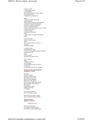 ПОЕТА - Песме о мајци - антологија                         Page 9 of 12



                   и даље се зноји
                   у кукурузима зрелим
                   и даље крвари
                   кад једном годишње одлази у цркву
                   да се помоли Богу
                   за добро свог јединца сина

                   мајко
                   зашими бол међу цветовима
                   и виноградима
                   заболи мајко сећање на родне брегове
                   и заласке сунца над Погорелцем
                   јер бетон је тврђи од вечности
                   и неон од смрти хладнији
                   заменише орошени тепих поља у Слатини
                   и песму мојих ласта
                   слушај ме мајко
                   ја постадох неки други
                   мајко
                   а теби се лице осу пресахлим рекама
                   мајко

                   слушај ме мајко
                   никда то нисам желео
                   мајко
                   али се никада више не спојише
                   две реке
                   два времена мајко

                   слушај ме мајко
                   неон мирише на смрт
                   и шушти о некаквој космичкој хладноћи
                   од које срце пуца
                   мајко
                   оста ми далеко
                   пролећна игра мојих ласта

                   зато те молим
                   мајко
                   поздрави ми ласте
                   што остадоше
                   да над ораницама моје младости
                   и даље лете
                   са музиком распламсалих пролећа

                   Загорка Тополац Ристивојевић
                   ЖИВИШ У МЕНИ

                   Дуг јецај
                   И дозив: „Мајко!
                   Можеш ли икада доћи
                   И не отићи путем дуге
                   Која нам дан заварава?“
                   Моје тело а није мртво.
                   Ни очи твоје , мајко, нису мртве
                   Ни чиста дућа која небесује
                   Није мртва!
                   Племенита је, мајко.
                   Крвари срце моје
                   У недрима.

                   Последњим трзајима
                   Као Геа, борим се, мајко.

                   Проклизну суза, биће то киша
                   Река, за тобом бесмртна Мајко.

                   Милосав Ђалић
                   ВЕЧИТА РАДОСТ

                          ( Мајци Ковиљки )

                   ОНА је сама ућутала
                   под севером горких ветрова
                   као кртица у земљи шћушурена




http://www.poetabg.com/htm/pesme_o_majci.html                2/14/2011
 