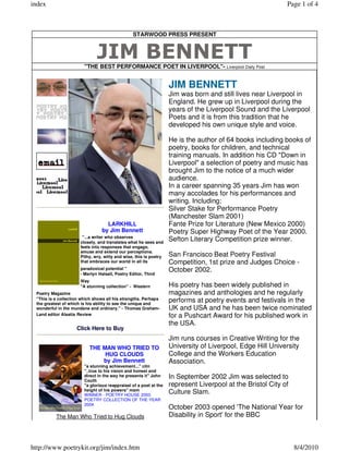 index                                                                                                       Page 1 of 4



                                                STARWOOD PRESS PRESENT


                              JIM BENNETT
                        "THE BEST PERFORMANCE POET IN LIVERPOOL"- Liverpool Daily Post


                                                                   JIM BENNETT
                                                                   Jim was born and still lives near Liverpool in
                                                                   England. He grew up in Liverpool during the
                                                                   years of the Liverpool Sound and the Liverpool
                                                                   Poets and it is from this tradition that he
                                                                   developed his own unique style and voice.

                                                                   He is the author of 64 books including books of
                                                                   poetry, books for children, and technical
                                                                   training manuals. In addition his CD "Down in
                                                                   Liverpool" a selection of poetry and music has
                                                                   brought Jim to the notice of a much wider
                                                                   audience.
                                                                   In a career spanning 35 years Jim has won
                                                                   many accolades for his performances and
                                                                   writing. Including;
                                                                   Silver Stake for Performance Poetry
                                                                   (Manchester Slam 2001)
                                  LARKHILL                         Fante Prize for Literature (New Mexico 2000)
                                by Jim Bennett                     Poetry Super Highway Poet of the Year 2000.
                       "...a writer who observes
                      closely, and translates what he sees and
                                                                   Sefton Literary Competition prize winner.
                      feels into responses that engage,
                      amuse and extend our perceptions.
                      Pithy, wry, witty and wise, this is poetry   San Francisco Beat Poetry Festival
                      that embraces our world in all its           Competition, 1st prize and Judges Choice -
                      paradoxical potential "                      October 2002.
                      - Martyn Halsall, Poetry Editor, Third
                      Way
                      "A stunning collection" - Western            His poetry has been widely published in
 Poetry Magazine                                                   magazines and anthologies and he regularly
 "This is a collection which shows all his strengths. Perhaps      performs at poetry events and festivals in the
 the greatest of which is his ability to see the unique and
 wonderful in the mundane and ordinary." - Thomas Graham-          UK and USA and he has been twice nominated
 Land editor Alsatia Review                                        for a Pushcart Award for his published work in
                                                                   the USA.
                    Click Here to Buy
                                                                   Jim runs courses in Creative Writing for the
                          THE MAN WHO TRIED TO                     University of Liverpool, Edge Hill University
                               HUG CLOUDS                          College and the Workers Education
                              by Jim Bennett                       Association.
                        "a stunning achievement..." citn
                        "..true to his vision and honest and
                        direct in the way he presents it" John
                        Couth
                                                                   In September 2002 Jim was selected to
                        "a glorious reappraisal of a poet at the   represent Liverpool at the Bristol City of
                        height of his powers" mam
                        WINNER - POETRY HOUSE 2000
                                                                   Culture Slam.
                        POETRY COLLECTION OF THE YEAR
                        2004
                                                                   October 2003 opened 'The National Year for
          The Man Who Tried to Hug Clouds                          Disability in Sport' for the BBC



http://www.poetrykit.org/jim/index.htm                                                                          8/4/2010
 
