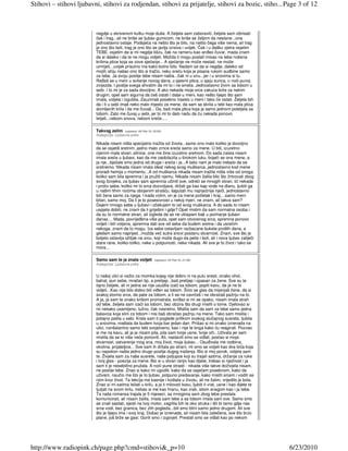 Stihovi – stihovi ljubavni, stihovi za rodjendan, stihovi za prijatelje, stihovi za bozic, stiho... Page 3 of 12



                         negdje u skrivenom kutku moje duše. A željela sam zaboraviti, željela sam izbrisati
                         čak i trag...ali ne briše se ljubav gumicom, ne briše se željom da nestane...ona
                         jednostavno ostaje. Podsjeća na nešto što je bilo, na nešto čega više nema, ali trag
                         je ono što boli, trag je ono što se javlja iznova i uvijek. Čak i u dašku vjetra osjetim
                         TEBE, osjetim da si mi negdje blizu, čak na ramenu kao anñeo čuvar, mada znam
                         da si daleko i da te ne mogu vidjeti. Možda ti mogu poslati misao na tebe nošena
                         krilima ptice koja se zove sjećanje... A sjećanje ne može nestati, ne može
                         umrijeti...uvijek prisutno ma kako bolno bilo. Nadam se da si negdje, daleko od
                         mojih očiju našao ono što si tražio, neku sreću koja je pisana rukom sudbine samo
                         za tebe. Ja svoju poslije tebe nisam našla...čak ni u snu...jer i u snovima si tu.               €
                         Rañaš se u meni u svitanje novog dana, u pjesmi ptica, u sjaju sunca, u noći punoj
                         zvijezda. I poslije svega shvatim da mi to i ne smeta. Jednostavno živim sa tobom u
                         sebi. I to mi je za sada dovoljno. A ako nekada moje srce zakuca brže za nekim
                         drugim, opet sam sigurna da ćeš ostati i dalje u meni, kao nešto lijepo što sam
                         imala, voljela i izgubila. Zauzimaš posebno mjesto u meni i tako će ostati. Željela bih
                         da i ti u sebi imaš neko malo mjesto za mene, da sam se skrila u tebi kao mala ptica
                         slomljenih krila i da me čuvaš... Da, baš mala ptica koja je samo jednom poletjela sa
                         tobom. Zato me čuvaj u sebi, jer bi mi to dalo nadu da ću nekada ponovo
                         letjeti...nebom snova, nebom sreće.....

                         Takvog zelim     (upisano: 04 Feb 10, 22:03)
                         Kategorija: Ljubavne priče

                         Nikada nisam ništa specijalno tražila od života...samo ono malo koliko je dovoljno
                         da se osjetiš sretnim..jedno malo zrnce sreće samo za mene. U biti, izuzetno
                         cijenim male stvari..sitnice, one me čine izuzetno sretnom. Do sada zaista nisam
                         imala sreće u ljubavi, kao da me zaobilazila u širokom luku, bojeći se ona mene, a
                         ja nje...bježale smo jedna od druge i sreća i ja...A tako nam je malo trebalo da se
                         sretnemo. Nikada nisam imala ideal nekog svog muškarca..jednostavno kod mene
                         proradi hemija u momentu...A od muškarca nikada nisam tražila ništa više od onoga
                         koliko sam bila spremna i ja pružiti njemu. Nikada nisam žalila bilo što žrtvovati zbog
                         svog čovjeka, za ljubav sam spremna učiniti sve, odreći se mnogih stvari, ići nekada
                         i protiv sebe, koliko mi to srce dozvoljava, držati ga kao kap vode na dlanu, ljubiti ga
                         u našim tihim noćima obojenim strašću, šaputati mu najnježnije riječi, jednostavno               €
                         biti žena samo za njega. I kada volim, on je za mene početak i kraj....samo meni
                         bitan, samo moj. Da li je to posesivnost u nekoj mjeri, ne znam, ali takva sam?
                         Dajem mnogo sebe u ljubavi i očekujem to od svog muškarca. A do sada to nisam
                         uspjela dobiti, ne znam da li griješim i gdje? Opet mislim da sam normalna osoba i
                         da su to normalne stvari, ali izgleda da se ne uklapam baš u poimanje ljubavi
                         danas.... Mada, povrijeñena više puta, opet sam otvorenog srca, spremna ponovo
                         voljeti i biti voljena, spremna dati sve od sebe da budem sretna i da usrećim
                         nekoga, znam da to mogu. Iza sebe ostavljam razbacane bukete prošlih dana, a
                         gledam samo naprijed...možda već sutra snovi postanu stvarnost. Znam, sve što je
                         boljelo ostavlja ožiljak na srcu, koji može dugo da peče i boli, ali i nova ljubav zaliječi
                         stare rane, koliko-toliko, neke u potpunosti, neke nikada. Ali sve je to život i tako se
                         mora...

                         Samo sam te ja znala voljeti          (upisano: 04 Feb 10, 21:58)
                         Kategorija: Ljubavne priče


                         U našoj ulici si važio za momka kojeg nije dobro ni na putu sresti, onako ohol,
                         bahat, pun sebe, mračan tip, a prelijep...baš prelijep i opasan za žene. Sve su te
                         tajno željele, ali ni jedna se nije usudila izaći sa tobom, popiti kavu, da je ne bi
                         vidjeli...Kao nije bilo dobro biti viñen sa tobom. Širio se glas da mijenjaš žene, da si
                         svakoj slomio srce, da pate za tobom, a ti se ne osvrćeš i ne obraćaš pažnju na to.
                         A ja, ja sam te onako krišom promatrala, sviñao si mi se opako, nisam imala strah
                         od tebe, željela sam izaći sa tobom, bez obzira što drugi mislili o tome. Djelovao si
                         mi nekako usamljeno, tužno, čak nesretno. Mislila sam da sam za tebe samo jedna
                         balavcia koja slini za tobom i nisi baš obraćao pažnju na mene. Tako sam mislila i
                         potajno patila u sebi. Krala sam ti poglede prilikom svakog slučajnog susreta, ljubila
                         u snovima, maštala da budem tvoja bar jedan dan. Prišao si mi onako iznenada na
                         ulici, nonšalantno samo tebi svojstveno, kao i nije te briga kako ću reagirati. Pozvao
                         si me na kavu, ali ja je nisam pila, pila sam tvoje usne, tvoje oči...Uživala jer sam
                         mislila da se to više neće ponoviti. Ali, nastavili smo se viñati, postao si moja                €
                         stvarnost, ostvarenje mog sna, moj život, moja ljubav... Osuñivala me rodbina,
                         okolina, prijateljice... Sve sam ih držala po strani, mi smo se voljeli kao dva bića koja
                         su napokon našla jedno drugo poslije dugog traženja. Bio si moj porok, voljela sam
                         te. Živjela sam za naše susrete, naše poljupce koji su trajali satima, držanje za ruke
                         i tvoj glas - poezija za mene. Bio si u stvari ranjiv kao dijete, trebao si nježnost i ja
                         sam ti je nesebično pružala. A noći pune strasti - nikada više takve doživjela nisam,
                         ne poslije tebe. Znao si kako mi ugoditi, kako da se osjećam posebnom, kako da
                         uživam, naučio me što je to ljubav, potpuno predavanje, kako misliti srcem i voditi se
                         njim kroz život. Ta lekcija me kasnije i koštala u životu, ali ne žalim, vrijedilo je bola.
                         Znao si mi satima ležati u krilu, a ja ti milovati kosu, ljubiti ti vrat, usne i kao dijete te
                         ljuljati na svom krilu, trebao si me kao hranu, kao zrak, istom snagom kao i ja tebe.
                         Ta naša romansa trajala je 5 mjeseci, sa mnogima sam zbog tebe prestala
                         komunicirati, ali nisam žalila, imala sam tebe a sa tobom imala sam sve. Samo smo
                         se znali sastati, sjesti na tvoj motor, zagrlila bih te oko struka i išli bi tamo gdje nas
                         srce vodi, bez granica, bez zlih pogleda...bili smo bitni samo jedno drugom. Ali sve
                         što je lijepo ima i svoj kraj. Došao je iznenada, ali nisam bila zatečena, sve što brzo
                         plane, još brže se gasi. Gorili smo i izgorjeli. Prestali smo se viñati kao po nekom




http://www.radiopink.ch/page.php?cmd=stihovi&_p=10                                                                            6/23/2010
 