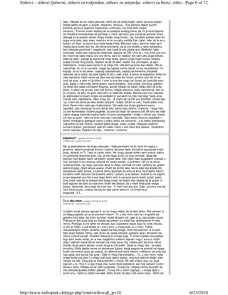 Stihovi – stihovi ljubavni, stihovi za rodjendan, stihovi za prijatelje, stihovi za bozic, stiho... Page 6 of 12



                         desi...Nikada se ne može planirati, ničim se ne može kupiti, samo se srca osjete i
                         polete jedno drugom u susret...Naravno, istina je... Evo ponovo dišem punim
                         plućima, ponovo osjećam treperenje u stomaku, krv brže teče mojim
                         venama....Ponovo imam osjećaj da ću poletjeti svakog trena, da mi je koža tijesna
                         od mnoštva emocija koje se gomilaju u meni, da hoću reći svima da ponovo imam
                         nekoga ko je postao centar moga svijeta, mog života...Da, konačno postoji neko do
                         koga mi je jako, jako stalo, neko ko mi to uzvraća možda čak i jače i više, ali to se u
                         ljubavi ne mjeri..to samo srce kaže kada treba. Bila sam baš u danima kada sam
                         mislila da je svaki dan isti, da nema promjene, da je sve prešlo u neku kolotečinu,
                         bez zbivanja pozitivnih i negativnih, ono kada je sve status quo. Meñutim, tako
                         iznenada, kada sam najmanje očekivala, pojavio se ON. Unio je u moj život sve ono
                         što nisam do tada imala, sve ono čemu sam se nadala i što sam jako dugo čekala.
                         Step by step - postao je stanovnik moje duše, glavni junak mojih snova, smisao
                         svake minute mog života. Nadam se da će tako i ostati. Da, priznajem, ja sam
                         zaljubljena...onako kako samo to ja mogu biti, radujem se tome kao dijete...Što je
                         najvažnije, on mi to uzvraća i stoga taj osjećaj nema cijene, on se ne poklanja i ne
                         kupuje, on je to što jeste - osjećaj zaljubljenosti, osjećaj da konačno pripadaš
                         nekome, da si nečiji, da želiš dijeliti to što u sebi imaš, a pravo je bogatstvo. Ništa mi
                         više nije bitno, želim samo da dam sve od sebe što imam i primim ono što mi se               €
                         nudi od srca, a tako mi je bitno. I uzet ću sve što mogu od života, jer zaslužila sam
                         ja to. Sada u meni više nema jeseni, samo proljeće - sve cvjeta, sve buja, gledam
                         na svijet oko sebe ružičastim bojama, sunce nikada ne zalazi, lakša sam od krila
                         ptice...U glavi me pucaju neki ludi filmovi, hiljadu planova, želja, ostvarenja, sve mi
                         je u haosu, ali tako mi godi, tako sam to očajnički željela. Morala sam ovo napisati,
                         jer jednostavno nisam mogla ne podijeliti to sa nekim ko čita moj blog. Kada srce
                         zna da sam zaljubljena, neka znaju svi... A znam da će ON ovo pročitati, uživati kao
                         i ja, znam da ćemo se tako slatko poljubiti i voljeti, držati za ruku, živjeti jedan novi
                         život. Samo naš i kako ga mi planiramo. Od sada nas dvoje gledamo samo
                         naprijed...bez osvrtanja na ono što je bilo, samo tako želimo i hoćemo. I briga nas
                         za sve komentare, zlobne poglede, za sve laži kojih će naravno biti. Mi smo se našli
                         nakon dugog traženja srodne duše, mi smo se pogledali i vidjeli u očima sve. Samo
                         oni koji su patili - tako se brzo razumiju i pronañu. Zato sada uživamo zaljubljeni i
                         sretni. Koračamo gledajući samo u jednu tačku na horizontu - a ta tačka predstavlja
                         naš jedini cilj koji imamo, usrećiti jedno drugo, sada i uvijek. Obasjani vječnim
                         suncem ljubavi, pomilovani vjetrom nade i vjere u sve dane koji dolaze - koračamo
                         samo naprijed. Zajedno do cilja....hoćemo i možemo

                         Zajedno!!!   (upisano: 04 Feb 10, 21:50)
                         Kategorija: Ljubavne priče

                         Ne, ja jednostavno ne mogu vjerovati. I kada pomislim na to, srce mi zaigra u
                         grudima, tijelom prostruje žmarci i toplina obuzme tijelo. Konačno ispunjenje mojih
                         želja, dolaziš mi TI. Tako to žarko želim. Ne mogu opisati koliko sam sretna, kakvo
                         mi ushićenje obuzima dušu. Da, ja već dugo živim za ovaj trenutak. Sada tek
                         počinje život kakav želim sa tobom, pored tebe. Već vidim kako pogledom uranjaš u
                         moj, osmijeh ti na usnama, prilaziš mi onako sretan, a ja drhtim, oči mi se pune
                         suzama sreće, ne mogu vjerovati da je to zbilja. Uzimaš mi ruke i ljubimo se, gladni         €
                         jedno drugog, željni okusa usana. Znam da će biti tako, da će dani koji slijede biti
                         ostvarenje naših snova, u kojima ćemo spoznati da smo se kroz život samo tražili i
                         konačno našli, stvoreni da budemo jedno. Ljubavi, ja te čekam, dušom ću te zagrliti,
                         srcem šaputati ono što ti već dugo želim reći, a usnama samo ljubiti, ljubiti, ljubiti.
                         Ove moje ruke će se sklopiti oko tvoga vrata, ne želeći više nikada da te puste. V.
                         budi siguran da dani za koje smo živjeli tek dolaze, da u meni imaš prije svega
                         ljubav, iskrenost, ženu koja će ti biti sve...Ti meni već jesi sve. Zato, uzmimo sve što
                         nam život pruža...ovakva šansa se desi samo jednom, ne smijemo ju
                         propustiti...VT...

                         Tu u oku mom       (upisano: 04 Feb 10, 21:48)
                         Kategorija: Ljubavne priče


                         U dubini moje zjenice spavaš ti, svi te mogu vidjeti, jer ja tako želim. Nisi skriven ni
                         od čijeg pogleda, jer ja se ponosim tobom. Tu u oku mom sam te i smjestila da
                         gledam kroz tebe, da živim za tebe i kada sklopim oči, opet si tu, kao anñeo čuvar.
                         Pokupio si sve suze koje su čekale da poteku niz moje lice, jednostavno ih više
                         nema. Predugo su mi tekle niz obraze, kao zvjezdane staze koje ne vode nikuda...
                         U oku si vidljiv, a još dublje si u mom srcu, u mojoj duši, tu u meni. Tečeš
                         nezaustavljivo mojim venama, opijaš me kao droga, činiš me sretnom. A to sam
                         tako dugo željela. Istina, neki snovi se zaista ostvare, postanu java i shvatimo da
                         nismo uzalud sanjali. Vrijedno čekanja je mnogo toga. Ti si bio vrijedan sve patnje          €
                         koju sam imala ranije, jer si kao magičnom rukkom otjerao i tugu i suze iz mojih
                         očiju i vjetrom sreće donio osmijeh na moje usne. Da, mislila sam da život nema
                         smisla, da je samo patnja i suze, drugi su bili sretni. Sada to mogu reći i za sebe,
                         konačno. Ništa ljepše nema od obostrane ljubavi, kada zaspim sa pomisli na njega,
                         budim se sretna ujutro jer postoji, jer dišemo pod istim nebom i udišemo isti zrak koji
                         nas opija, isto sunce nas grije...Više mi ništa nije potrebno... Tu, u oku mom, neka
                         uvijek bude tvoj dom i u mojoj duši budi vječni stanar, onaj koji jednom doñe i više
                         nikada ne ode. Onaj koji se čekaj jednom u životu. Bit ćeš sretan, kao i ja, budi
                         siguran u to. Ves, ti si sjaj moga oka, suza nikad isplakana, san koji sanjam i jučer i
                         danas i sutra. Nikada se ne želim probuditi...Čuvaj me i nikada nemoj dozvoliti da
                         me probude ljudska zloba i pakost....Čuvaj me u svom zagrljaju, u svojoj duši u
                         svom srcu. Želim tu ostati zauvijek, želim živjeti za tebe i biti samo tvoja...Želim da




http://www.radiopink.ch/page.php?cmd=stihovi&_p=10                                                                        6/23/2010
 