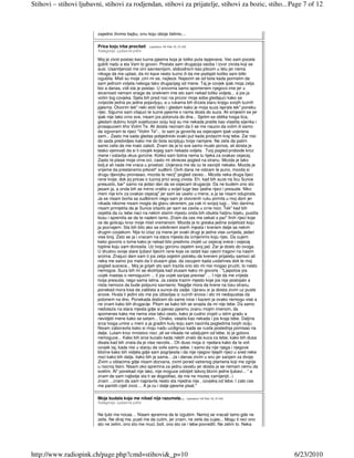 Stihovi – stihovi ljubavni, stihovi za rodjendan, stihovi za prijatelje, stihovi za bozic, stiho... Page 7 of 12



                         zajedno živimo bajku, onu koju oboje želimo....

                         Prica koju trba procitati    (upisano: 04 Feb 10, 21:44)
                         Kategorija: Ljubavne priče

                         Moj je zivot postao kao tuzna pjesma koja je toliko puta ispjevana. Vec sam pocela
                         gubiti nadu a sta Vam to govori. Postala sam drugacija osoba i izvor zivota koji se
                         susi. Usamljenost me cini savresnijom, slobodnom kao pitcom u letu jer nema
                         nikoga da me uplasi, da mi kaze nesto tuzno ili da me podsjeti koliko sam bitki
                         izgubila. Misli su moje ,cini mi se, najteze. Najezim se od bola kada pomislim da
                         sam jednom voljela nekoga tako drugacijeg od mene. Taj je covjek ipak moja zelja
                         bio a danas, vidi sta je postao. U snovima samo spomenem njegovo ime jer u
                         stvarnosti nemam snage da izreknem ime sto sam nekad toliko voljela... a jos ja
                         volim tog covjeka. Sjela bih pred noc na prozor moje sobe gledajuci kako se
                         zvijezde jedna po jedna pojavljuju, a u rukama bih drzala staru knjigu svojih tuznih
                         pjesma. Otvorim tek" neki stoti listic i gledam kako je moja suza isprala tek" poneku
                         rijec. Sigurno sam citajuci te tuzne pjesme o nama dosla do suza. Ali smjesim se jer
                         ipak nije tako crno sve, nisam jos potonula do dna... Sjetim se oblika tvoga lica,
                         gledam dubinu tvojih svjetlucavi ociju koji su me nekada pratile kao vlastita sijenka i
                         prosapucem tiho Volim Te. Ali doista neznam da li se me naucio da volim ili samo
                         da izgvoram te rijeci "Volim Te"... to sam ja govorila sa osjecajem ipak uvjerena
                         sam... Zasto me sada gledas pobjednicki svaki put kada prolazim kraj tebe. Zar nisi
                         do sada predvidjeo kako me do bola iscrpljuju tvoje namjere. Ne zelis da patim
                         samo zelis da me malo zaboli. Znam da je to sve samo muski ponos, ali doista je
                         tesko vjerovati da si ti covjek kojeg sam nekada voljela . Tvoj pogled probode kroz
                         mene i ostavlja okus gorcine. Koliko sam bolna nema tu lijeka za ovakav osjecaj.
                         Zasto te plase moje crne oci, zasto mi okreces pogled na stranu. Mozda je tako
                         bolj,e ali nada me vraca u proslost. Uvjerava me da cu te osvojiti nekako. Mozda je
                         vrijeme da prestanemo prkosit" sudbini. Ovih dana ne vidzam te puno, mozda si
                         drugu djevojku pronasao, mozda te necij" pogled zaveo... Mozda neka druga lijeci
                         rane tvoje, dok joj pricas o tuznoj prici svog zivota. Eh, kad bih suze na licu Sunce
                         presusilo, bar" samo na jedan dan da se osjecam drugacije. Da ne budem ono sto
                         jesam ja, a onda bih se mirno vratila u svijet tuge bez ijedne rijeci i presude. Niko
                         meni nije kriv za ovakav osjecaj" jer sam se uselio u mene, a ja se nisam odupirala.
                         Ja se nisam borila sa sudbinom nego sam je otvorenih ruku primila u moj dom jer
                         nikada nikome nisam mogla da glavu okrenem, pa cak ni svojoj tugi... Vec danima
                         nisam primjetila da je Sunce izlazilo jer sam se zavila u crne noci. Tek" kad bih
                         osjetila da cu tebe naci na nekim starim mjestu onda bih obukla haljinu bijelu, pustila
                         kosu i spremila se da te nadem tamo. Znam da ces me cekati s par" finih rijeci koje          €
                         ce da golicaju kroz moje misli vremenom. Mozda je to greska jedina svijetlosti koju
                         ja poznajem. Sta bih bilo ako se odviknem starih mjesta i krenem dalje sa nekim
                         drugim covjekom. Nije to izlaz za mene jer svaki drugi je jedna vise uvrijeda, jedan
                         vise broj. Zato se ja i vracam na stara mjesta da izmjenimo koju rijec. Da cujem
                         kako govoris o tome kako je nekad bilo predivno zivjeti uz osjecaj srece i osjecaj
                         topline koju sam donosila. Uz tvoju gorcinu osjetim svoj jad. Zar je doslo do ovoga.
                         U drustvu svoje stare ljubavi lijecim rane koje ce ostati kao vjecni tragovi na nasim
                         srcima. Znajuci dam sam ti jos zelja osjetim potrebu da krenem prijatelju samoci ali
                         neka me samo jos malo da ti slusam glas, da zacujem kada uzdahnes dok te moj
                         pogled susrece... Moj je grijeh sto sam trazila ono sto mi nisi mogao pruziti, to nesto
                         nemogce. Suza bih mi se skotrljala kad slusam kako mi govoris : "Ljepotice jos
                         uvjek mastas o nemogucim ... ti jos uvjek sanjas previse" ... I nije da me vrijeda
                         tvoja presuda, nego sama istina. Ja zaista trazim mjesto koje jos nije postojalo a
                         nista nemoze da bude potpuno savrseno. Negdje mora da krene na losu stranu,
                         ponekad mora kisa da zablista a sunce da zadje. Upravu si ja doista zivim uz puste
                         snove. Hvala ti jedini sto me jos izbavljas iz ruznih snova i sto mi nedopustas da
                         potonem na dno. Ponekada dodzem do same ivice i kazem ja ovako nemogu vise a
                         ne znam kako bih drugacije. Pitam se kako bih se snasla da mi nije tebe. Da samo
                         nedolazis na stara mjesta gdje si pjevao pjesmu zvanu mojim imenom, da
                         spomenes kako me nema vise tako cesto, kako je cudno zivjeti u istim gradu a
                         nevidjeti mene kako se setam... Onako, vesela kao nekada i jos kraja tebe. Daljina
                         srca tvoga umire u meni a ja gradim kulu koju sam nacinila pogledima tvojih ociju.
                         Nisam zaboravila kako si moju nadu uzdignuo kada se rusila poslednja pomisao na
                         dalje. Lutam kroz mnostvo noci ,ali se nikada ne udaljujem od tebe, to je gotovo
                         nemoguce... Kako bih srce kucalo kada nebih znalo da kuca za tebe, kako bih dusa
                         disala kad bih znala da je vise nevolis... Oh duso moja iz njedara kako da te voli
                         covjek taj, kada nisi u stanju da volis samu sebe. I samo da nije njega i njegove
                         blizine kako bih vidjela gdje sam pogrijesila i da nije njegovi lijepih rijeci u sred neke
                         noci kako bih dalje, kako bih ja sama... Ja i danas zivim u snu jer sanjam za dvoje.
                         Zivim u oblacima gdje nisam dozvana, zivim pored vatrenog plamena koji me zgrije
                         u nocnoj tisini. Nisam oko spremna za jednu osvetu jer doista ja se nemam cemu da
                         svetim. Al" ponekad nije lako, nije moguce odoljeti takvoj blizini jedne ljubavi... " a
                         znam da sam najbolje sta ti se dogodilao, da me ne mozes zamijenjit...i
                         znam ...znam da sam napravila nesto sta nijedna nije , covjeka od tebe. I zato ces
                         me pamtiti cijeli zivot.... A ja cu i dalje pjesme pisat."

                         Moja budala koja me nikad nije razumela...                 (upisano: 04 Feb 10, 21:42)
                         Kategorija: Ljubavne priče


                         Ne ljubi me nocas… Nisam spremna da te izgubim. Nemoj se vracati tamo gde ne
                         zelis. Ne diraj me, pusti me da cutim, jer znam, ne zelis da cujes... Mogu ti reci ono
                         sto ne zelim, ono sto me muci, boli, ono sto ce i tebe povrediti. Ne zelim to. Neka




http://www.radiopink.ch/page.php?cmd=stihovi&_p=10                                                                        6/23/2010
 