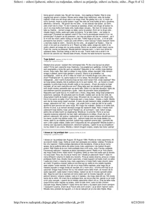 Stihovi – stihovi ljubavni, stihovi za rodjendan, stihovi za prijatelje, stihovi za bozic, stiho... Page 8 of 12



                         tisina govori umesto nas. Ne grli me nocas... tvoj zagrljaj je hladan. Nije to onaj
                         zagrljaj koji govori o ljubavi. Nocas samo odaje tvoju sebicnost, zelju da budes
                         najbolji i imas ono sto drugi zele a ne mogu imati. Ne gledaj me u oci. Iz mojih ne
                         izviru sumnje, moje su pune ljubavi i tuge. Ne zelis da znas koliko je boli u grudima,
                         alkohola u venama... Ne govori da me volis... to sto osecas nije ljubav. Ja volim,
                         zato znam sta to znaci. To sto ti osecas je opsesija, strast, sve drugo ali ljubav ne.
                         Jos ti ne znas koliko boli kada volis, kada slepo verujes... Ne trazi mi nocas ruke,
                         tako su hladne... nemam snage za dalje, sutra ne postoji. Zivim jer to drugi zele...
                         nikada nisam molila, sada sam pala na kolena. To je tako nisko... zar ljubav to
                         zasluzuje!? Ponekad se zapitam vredi li? Da li me to povredjujes svesno ili to i ne          €
                         primecujes? A plasim se da prekinem. Jos vise se plasim da ces me ostaviti... pa ti
                         si mi sve sto imam, jedini razlog za novi dan. Toliko toga je iza nas... a mi se ipak
                         ponasamo kao stranci. I zasto jos uvek drhtim u tvom narucju? Zasto osecam nemir
                         u stomaku kada te vidim... Govoris da me volis... ali pogled ti je hladan... Vise ne
                         znam ni ko sam ja a kamoli ko si ti. Plasim se tebe, sebe, svega sto radim ili ne
                         radim, plasim se svega sto na svetu postoji. Borim se za sebe a sebi nisam vazna.
                         Pusti me, vreme ce pokazati. Mozda jednom ostanes sam, i u tami noci drhtis ko
                         uplaseno dete. Dozivas nekog a niko te ne cuje. Trazis malo sna a strah ti ne
                         dozvoli da zatvoris oci. Mozda tada shvatis, mozda me tada konacno razumes...

                         Tuga ljubavi    (upisano: 04 Feb 10, 21:39)
                         Kategorija: Ljubavne priče

                         Gledam kroz prozor i slušam tiho rominjanje kiše. Po tko zna koji put se pitam
                         zašto? Čime sam zaslužila tvoju hladnoću, tvoj pogled pun gañenja, mržnje? Zar
                         sam pogriješila u tome što sam se zaljubila? Napustio si me, uništio moje djetinje
                         snove, moju nadu. Bez riječi si otišao iz mog života, otišao zauvijek! Više nemam
                         snage ni plakati, samo tupo gledam u prazno. Glava mi je preteška i za
                         razmišljanje…volim te, ali to ti ništa ne znači! Je li možda druga cura ušla u tvoj
                         život? Podnijela bih i to, samo kada bi mi ti to rekao. Ne shvaćam zašto me
                         izbjegavaš…Jesi li samo kukavica koja se boji izreći svoje misli, svoje osjećaje? Ako
                         se tvoja ljubav istopila, bilo bi pošteno da mi to sam kažeš. Hm…ja moram iz tvojih
                         pogleda, iz priča koje kruže shvatiti zašto si me ostavio…Znam da sreća ne traje
                         zauvijek, ali zar sam zaslužila sve ovo? Zbog tebe sam se odrekla svih prijatelja,
                         svih svojih navika, posvetila sam se samo tebi. Očito ti to nije bilo dovoljno. Kako da
                         sad steknem ponovo povjerenje u ljude…kako da povratim stara prijateljstva?
                         Napustila sam ljude koji su mi značili sve u životu, zbog tebe, zbog tvoje pretjerane        €
                         ljubomore, opsesije. Ali pokušala sam te shvatiti, nadala sam se da me voliš, da
                         zbog ljubavi tražiš da budem samo tvoja. Shvaćam da me zapravo nisi nikad volio,
                         htio si me samo za sebe. A ja? Vjerovala sam u tvoju ljubav…živjela u mašti. Mislila
                         sam da će moja sreća trajati zauvijek. A kako da sad nastavim dalje, prijeñem preko
                         svega, zaboravim te? Hm…ne mogu…još uvijek živim u nadi da ćeš mi se vratiti,
                         spremna sam ponovo biti samo tvoja. Ali ti toga nisi vrijedan. Zadao si mi toliko boli,
                         slomio mi srce, a ja nemam dovoljno snage da nastavim dalje. Hoću li ikada moći
                         zaboraviti tvoje dodire, tvoje usne? Nadam se, ali sumnjam. I sad, nakon svega,
                         jedino što od tebe tražim je objašnjenje. Možda je i to previše. Ponio si se kao
                         najveća kukavica ostavivši me bez riječi, jednostavno si otišao. Znam da ću te
                         jednom zaboraviti, biti sretna i zadovoljna, ali ti ćeš se poput orkana obrušiti ponovo
                         na mene i srušiti moj idiličan svijet. Hm…jednom kada sve ovo bude daleko iza
                         mene, sjetit ću se vlastite naivnosti, ljubavi koju osjećam prema tebi, i pomisliti što
                         sam u tebi uopće vidjela. Zašto sam ti dopustila da me upropastiš? Možda budem u
                         sretnoj vezi ispunjenoj obostranom, iskrenom ljubavlju, i sjetim te se sa smiješkom
                         na licu želeći ti svu sreću. Možda u nekom drugom svijetu, svijetu bez bola i patnje!

                         I dosao je i taj prelijepi dan        (upisano: 04 Feb 10, 21:37)
                         Kategorija: Ljubavne priče


                         I dosao je i taj prelijepi dan August, 05 August 1984. Rodila se mala uspomena. Ali
                         sa srecom dode i tuga. Dalila je svaki dan postajala sve slabija i slabija. Porodaj je
                         bio vrlo naporan i Dalila prelijpa djevojka je bila iscrpljena. Znala je da joj nema
                         spasa, da je sudbina takva da ostavi svoju malu uspomenu i da nastavi drugim
                         putem. Nije htijela da je ovo malo prelijepo bice crnih ociju, ociju Faruka, pogleda
                         Farukovog zaboravi i napisala je jedno oprostajno pismo. Rekla mi je ?ovo pismo
                         daj mojoj maloj Emini, kada navrsi 19 godina, toliko je meni bilo kada sam je dovela
                         na ovaj svijet. Hocu da zna da je mama voli i nikada je zaboraviti nece? I tada mi
                         nena drhtavim rukama mi dade sivu kovertu. Prica je zaista stvarna, prica je o mojoj
                         prelijepoj Dalili, koju nikada nisam upoznala, o kojoj tugujem od kada znam za sebe.
                         I sada evo imam u rukama moju malu uspomenu o mojoj Dalili, kako otvoriti, kako
                                                                                                                      €
                         se vratiti 19 godina unazad, kada je ona bila kao ja, kada je ona voljela izgubila,
                         opet voljela i onda nestala. Evo sta mi je moja Dalila napisala, prije nego sto je
                         nestala zauvjek iz moga zivota ali zauvjek zivi u mom srcu, i srcima onih koji su je
                         upoznali: Draga moja Emina! Svi su me ostavili samo tebe imam, ali moram da te
                         sada napustim, sada kada ti mene trebas, nadam se da mi mozes oprostiti jedan
                         dan. Sigurna sam da si saznala od nene zasto sam te morala napustiti. Ja sam
                         jednom iskreno i strasno voljela i zato si ti nastala, i da mogu dala bih jos 100 zivota
                         samo da te vidim. Ali znam da si prelijepo bice, pa tvoj je otac bio, sjecati cu je tvojih
                         crnih ociju zavujek, i upamti da te nikada zaboravila nisam niti cu. Znaj da tebe mala
                         moja Emina volim najvise na svijetu, volim te dok zivim, volim te dok umirem.
                         Zauvjek tvoja, Mama Dalila!!! I sada mirno lezi tamo u toj daljini pod crnom zemljom
                         i razasutim ruzama. Znam da je Faruk volio svim srcem, i ja je istom mjerom volim.
                         Nikada necu prestati da tugujem, a ni da se radujem jer je ona tako htijela. Moja




http://www.radiopink.ch/page.php?cmd=stihovi&_p=10                                                                        6/23/2010
 