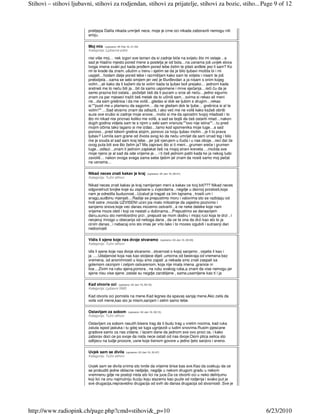 Stihovi – stihovi ljubavni, stihovi za rodjendan, stihovi za prijatelje, stihovi za bozic, stiho... Page 9 of 12



                         prelijepa Dalila nikada umrijeti nece, moje je crne oci nikada zaboraviti nemogu niti
                         smiju.

                         Moj mix    (upisano: 04 Feb 10, 21:35)
                         Kategorija: Ljubavne priče

                         nisi više moj… nek izgori sve taman da si zadnje biće na svijetu što mi ostaje…a
                         sad je hladno mjesto pored mene a postelja je od bola…na usnama još uvijek slova
                         tvoga imena svaki put kada proñem pored tebe želim te pitati anñele jesi li sam? Ko
                         mi te krade da znam..ušutim u trenu i sjetim se da je bilo ljubavi možda bi i mi
                         uspjeli…hodam dalje pored tebe i razmišljam kako sam te voljela i nisam te još
                         preboljela…sama se sebi smijem jer već je ðurñevdan a ja nisam s onim kojeg
                         volim…ali kako da ti kažem da te volim kada ta ljubav boli prejako… jednom kada
                         sretneš me to neću biti ja…bit će samo uspomene i mrve sjećanja…reći ću da je
                         samo prazna bol ostala…poželjet ćeš da ti pucam u srce ali neću…jedno sigurno
                         znam za par mjeseci tražit ćeš metak da to učiniš sam…svima si rekao ali meni
                         ne…da sam grešnica i da me voliš…gledao si dok se ljubim s drugim…rekao
                         si:""pusti me u plamenu da sagorim… da ne gledam dok te ljube… grešnica si al te         €
                         volim!"" …Sad stvarno znam da odlaziš, i ako već me ne voliš kako kažeš obriši
                         suze ove srušio si zadnje moje snove…molio si me da oprostim tvojoj mladosti i to
                         što mi nikad nisi priznao koliko me voliš, a sad se bojiš da ćeš ostariti mlad…nakon
                         dugih godina vidjela sam te s njom u sebi sam vrisnula:""ovo nije istina""…tu pred
                         mojim očima tako lagano si me izdao…tamo kod spomenika moje tuge…a sad
                         ponovo…pred tobom grešna stojim, ponovo za tvoju ljubav molim…je li to prava
                         ljubav? Lomila sam grane od života svog ko da neću umrijet da sam iznad tog i bilo
                         me je svuda al sad sam kraj tebe…jer još vjerujem u čuda i u nas oboje…reci dal će
                         ovog puta biti sve što želim ja? Ma zapravo što si ti meni…grumen sreće i grumen
                         tuge…odlazi…znam ti jednom zaplakat ćeš na mojoj strani kreveta …možda sve
                         moje njeno je al sad da ode vrijeme je… i ti ćeš jednom patiti kada ko ja nekog ludo
                         zavoliš… nakon ovoga svega sama sebe tješim jel znam da nosiš samo moj pečat
                         na usnama…

                         Nikad neces znati kakav je kraj              (upisano: 04 Jan 10, 00:21)
                         Kategorija: Tužni stihovi

                         Nikad neces znati kakav je kraj namijenjen meni a kakav ce tvoj biti??? Nikad neces
                         odgonetnuti brojke koje su zapisane u zvjezdama , negdje u davnoj proslosti,koja
                         nam je odredila buducnost...Uzalud je tragati za tim tajnama , trositi um i
                         snagu,sudbinu mjenjati....Radije se prepustimo moru i valovima sto se razbijaju od
                         hrdi ostre ,mozda UZVISENI ucini jos malo milostinje da zajedno pozivimo i               €
                         sanjamo snove,koje vec danas mozemo ostvariti , a ne neke daleke koje nam
                         vrijeme moze oteti i koji ce nestati u dubinama....Prepustimo se danasnjem
                         danu,suncu sto nemilosrdno przi , prepusti se mom dodiru i mojoj ruci koja te drzi , i
                         nevjeruj mnogo u obecanja od nekoga dana , da ce te ona da drzi kao sto to ja
                         cinim danas , i nebacaj ono sto imas jer vrlo lako i to mozes izgubiti i sutrasnji dan
                         nedozivjeti

                         Vidis li sjene koje nas dvoje stvaramo                    (upisano: 04 Jan 10, 00:20)
                         Kategorija: Tužni stihovi

                         idis li sjene koje nas dvoje stvaramo , stvarnost o kojoj sanjamo , osjetis li kao i
                         ja .....Udaljenost koja nas kao stoljece dijeli ,umorna od beskraja od vremena bez       €
                         vremena, od anonimnosti u koju smo zapali ,a nekada smo znali zaspati sa
                         golemom ceznjom i zeljom ostvarenom, koja nije imala imena ,granice ni
                         lice....Zivim na rubu sjena,ponora , na rubu svakog ruba,a znam da vise nemogu jer
                         sjene nisu vise sjene ,ostale su negdje zarobljene , same,usamljene kao ti i ja

                         Kad otvoris oci       (upisano: 04 Jan 10, 00:16)
                         Kategorija: Ljubavni SMS
                                                                                                                  €
                         Kad otvoris oci pomislis na mene.Kad legnes da spavas sanjaj mene.Ako zelis da
                         volis voli mene,kao sto ja misim,sanjam i zelim samo tebe.

                         Ostavljam za sobom           (upisano: 04 Jan 10, 00:15)
                         Kategorija: Tužni stihovi

                         Ostavljam za sobom rasutih bisera trag da ti budu trag u vrelim nocima, kad ruka
                         zaluta ispod jastuka i tu gdej se tuga ugnijezdi u ludim snovima.Rusim pjescane          €
                         gradove samo za nas zidane, i lazem dane da jednom sve ovo proci ce, i kako
                         zaborav doci ce po svoje da nista nece ostati od nas dvoje.Osim ptica selica sto
                         odlijecu na tudje prozore, usne koje tisinom govore u jedno ljeto sanjivo i sneno.

                         Uvjek sam se divila         (upisano: 03 Jan 10, 22:47)
                         Kategorija: Tužni stihovi

                         Uvjek sam se divila onima sto tvrde da vrijeme brise bas sve.Kao da ocekuju da ce
                         se probuditi jedne oblacne nedjelje, negdje u nekom drugom gradu u nekom
                         vremnenu gdje ne postoji nista sto lici na juce.Da ce otvoriti oci u neko delirijumu
                         koji lici na onu najmutniju iluziju koju slazemo kao puzle od rodjenja i svako put je
                         sve drugacija,nepravedno drugacija od svih do danas drugacija od stvarnosti .Sve je




http://www.radiopink.ch/page.php?cmd=stihovi&_p=10                                                                    6/23/2010
 