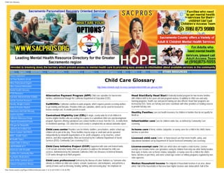 Child Care Glossary




     Home        Magazine        ADVERTISING         SUPPORT GROUPS             EMERGENCY        HOSPITALS        Mental Health Agencies       AOD      CLINICS      JOBS       HOUSING           OTHER RESOURCES
     Privacy Statement
     List Your Business on our
     Other Professional Organi
                                                                                                                          Child Care Glossary
     Other General Information                                                                                                                     Submit Query
                                                                                                                 http://www.rrnetwork.org/rr-in-every-county/providers/child-care-glossary.html
     Mental Health Glossary
     PTSD Resource
                                                    Alternative Payment Program (APP) Child care subsidies for low-income                                 Head Start/Early Head Start A federally-funded program for low-income families
     SUICIDE PREVENTION TERMS
                                                    families, administered through the California Department of Education (CDE).                          with children birth to five years old and pregnant women. In addition to child care and early
     Suicide Survivor Resource                                                                                                                            learning programs, health care and parent training are also offered. Head Start programs are
     Obesity, Weight Control,                       CalWORKs California’s welfare-to-work program, which requires parents receiving welfare               licensed by DSS. Some are full day and some coordinate with other providers or funding sources
     Medical Practice Models                        to get training and find jobs. Provides child care subsidies, which can be used for licensed or       to provide full-day care.
                                                    license-exempt care, to enable parents to work.
     Awareness and Safe Messag
                                                                                                                                                          Healthy Families Low-cost health insurance for children in families that do not qualify for
     sacpros.org links                              Centralized Eligibility List (CEL) A single, county-wide list of all children in                      MediCal.
     California Advocacy Group                      income-eligible families who are waiting for a space in a subsidized child care and development
     Federal Government Forms                       program. Agencies offering subsidized care contact families in need, from the CEL, to notify them     Infant/toddler care Care for children under two, as defined by Community Care
                                                    of enrollment openings. CEL data from each county is compiled into an annual statewide report.        Licensing.
     USA.gov for Nonprofits
     California Accredited Sch                      Child care center Provides care for infants, toddlers, preschoolers, and/or school-age                In-home care A friend, relative, babysitter, or nanny cares for a child in the child’s home,
     How to Contact SACPROS                         children all or part of the day. These facilities may be large or small and can be operated           full-time or part-time.
     WHO - Health Topics                            independently by nonprofit organizations or for- profit companies, or by churches, school
                                                    districts, and other organizations. Most are licensed by the California Department of Social          Licensed child care Center- or home-based care that meets health, safety, and
     All Health Topics
                                                    Services (DSS), Community Care Licensing (CCL).                                                       educational standards set by Department of Social Services/Community Care Licensing.
     Helpful Skills to Being a
     LANTERMAN ACT                                  Child Care Initiative Project (CCIP) Supported with state and federal funds,                          License-exempt care Child care which does not require a state license. License-
     Americans with Disabiliti                      CCIP recruits and trains family child care providers to address the demand for child care             exempt care includes home care (providers caring for children from only one other family besides
                                                    services. Administered by the statewide California Child Care Resource & Referral Network,            their own), in-home care (a friend, relative, babysitter, or nanny cares for a child in the child’s
     ToolBox for Community Men
                                                    CCIP works through local R&R programs.                                                                home, full-time or part-time), and some school-age centers or military programs regulated by non-
     Psychiatric Medications                                                                                                                              state agencies.
     Some of the common prescr                      Child care professional Defined by the Bureau of Labor Statistics as “someone who
     Cultural Competence Resou                      attends to children at child care centers, schools, businesses, and institutions, and performs a      Median Household Income The midpoint of household incomes in an area, above
                                                    variety of tasks such as dressing, feeding, bathing, and overseeing play.” An emphasis on             which, half of the households in that area have higher incomes and, below which, half of the
http://www.sacpros.org/Pages/ChildCareGlossary.aspx (1 of 3) [6/12/2012 5:36:46 PM]
 