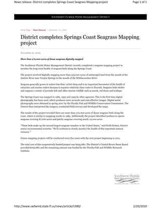 News release: District completes Springs Coast Seagrass Mapping project                                           Page 1 of 1




    Home Page → News Releases → November 16, 2009



    District completes Springs Coast Seagrass Mapping
    project
    November 16, 2009

    More than 272,000 acres of dense seagrass digitally mapped

    The Southwest Florida Water Management District recently completed a seagrass mapping project to
    monitor the long-term health of seagrass beds along the Springs Coast.

    The project involved digitally mapping more than 525,000 acres of submerged land from the mouth of the
    Anclote River near Tarpon Springs to the mouth of the Withlacoochee River.

    Seagrass generally grows in waters less than 14 feet deep and is an important barometer of the health of
    estuarine and marine waters because it requires relatively clean water to flourish. Seagrass beds shelter
    and support a variety of juvenile fish and other marine wildlife such as snook, red drum and scallops.

    The Springs Coast was mapped in 1985, 1992 and 1999 by other agencies. This is the first time digital
    photography has been used, which produces more accurate and cost-effective images. Digital aerial
    photographs were obtained in spring 2007 by the Florida Fish and Wildlife Conservation Commission. The
    District then interpreted the imagery, conducted field surveys and developed the maps.

    The results of the project revealed there are more than 272,000 acres of dense seagrass beds along the
    coast, which is similar to mapping results in 1985. Additionally the project identified medium to sparse
    seagrass covering 87,000 acres and patchy seagrass covering nearly 19,000 acres.

    “These beds make up the second largest seagrass meadow in the United States,” said Keith Kolasa, District
    senior environmental scientist. “We’ll continue to closely monitor the health of this important natural
    resource.”

    Future mapping projects will be conducted every five years with the next project beginning in 2011.

    The total cost of this cooperatively funded project was $295,680. The District’s Coastal Rivers Basin Board
    provided $165,680 and the remaining amount was funded by the Florida Fish and Wildlife Research
    Institute.




http://www.swfwmd.state.fl.us/news/article/1380/                                                                  2/20/2010
 