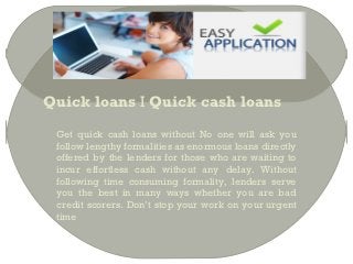 Quick loans I Quick cash loans

 Get quick cash loans without No one will ask you
 follow lengthy formalities as enormous loans directly
 offered by the lenders for those who are waiting to
 incur effortless cash without any delay. Without
 following time consuming formality, lenders serve
 you the best in many ways whether you are bad
 credit scorers. Don’t stop your work on your urgent
 time
 