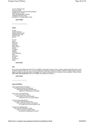 Creatrix Issue 9 Poetry                                                                                                 Page 10 of 18



     my 70’s childhood, that
     and burnt orange
     orange eyes on the wings of brown butterflies.
     butterflies aren’t moths.
     moths, soft desperation, knotting
     streetlights with satin wings.
     wing dust on my fingers, black, nearly

             Kevin Gillam


     ~~~~~~~~~~~~~~~~~~~~~


     cheap

     its been
     daytime television
     washing machine beep
     underfoot stair creak
     tiled floor cold
     for me

     but now
     at four
     friday arvo
     knock off
     street roars
     hoons are out
     claudia
     & candice
     tonights
     attraction
     at the inland city
     hotel
     two dollars
     to drop
     their tits out
     cheap

             Coral Carter


     YOU

     Do you want me to label each word? This one LOVER, I was giving to Janet or Anne or James, someone else and the one I can't
     remember. Maybe to them all, I am not sure. OCEAN was a reference to ablution, absolution. MOON, I actually thought heavenly
     body as I wrote or do you need further explanation? But I wasn't writing about YOU, someone I know intimately. There are many:
     YOU. YOU. YOU. PLUS YOU. Which one is YOU? Go ahead point yourself out.

             Coral Carter


     ~~~~~~~~~~~~~~~~~~~~~


     Lepus and Rebus

     Lepus paused ahead of pressure
         by the gate of taunts and treasures
              when Rebus standing just behind her
                  sighed, be a darling Lepus and please

     hurry since I must speed to be
         on time and announce what is
              yours, what is mine, then traverse
                   that path to shine. So Lepus hopped

     to halt for long-range learning
          focusing on earnestness and irony
               with a yearning to discover the essence
                    of a rabbit’s and a hare’s existence, yet

     noticing a car speeding past
          with a lizard at the wheel of rarely
               tardy; on its way to a party, where
                    one devours crustaceans and caviar?




http://www.wapoets.net.au/pages/creatrixissue9poetry.html                                                                      6/4/2010
 