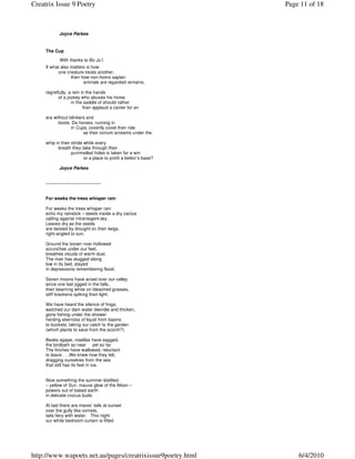 Creatrix Issue 9 Poetry                                           Page 11 of 18



            Joyce Parkes


     The Cup

            With thanks to Bo Ju’i
     If what also matters is how
           one creature treats another,
                  then how non-homo sapien
                        animals are regarded remains,

     regretfully, a rein in the hands
            of a jockey who abuses his horse
                   in the saddle of should rather
                          than applaud a canter for an

     era without blinkers and
           boots. Do horses, running in
                  in Cups, covertly covet their ride
                        as their corium screams under the

     whip in their stride while every
           breath they take through their
                   pummelled hides is taken for a win
                          or a place to profit a bettor’s base?

            Joyce Parkes


     ~~~~~~~~~~~~~~~~~~~~~


     For weeks the trees whisper rain

     For weeks the trees whisper rain
     echo my rainstick – seeds inside a dry cactus
     calling against intransigent sky.
     Leaves dry as the seeds
     are twisted by drought on their twigs,
     right-angled to sun.

     Ground the brown river hollowed
     scrunches under our feet,
     breathes clouds of warm dust.
     The river has slugged along
     low in its bed, stayed
     in depressions remembering flood.

     Seven moons have arced over our valley
     since one last jigged in the falls,
     their beaming white on bleached grasses,
     stiff brackens spiking their light.

     We have heard the silence of frogs,
     watched our dam water dwindle and thicken,
     gone fishing under the shower
     herding skerricks of liquid from basins
     to buckets, taking our catch to the garden
     (which plants to save from the scorch?)

     Beaks agape, rosellas have sagged,
     the birdbath so near yet so far
     The finches have wallowed, reluctant
     to leave . . .We knew how they felt,
     dragging ourselves from the sea
     that still has its feet in ice.


     Now something the summer distilled
     – yellow of Sun, mauve glow of the Moon –
     powers out of baked earth
     in delicate crocus buds.

     At last there are mares’ tails at sunset
     over the gully like comets,
     tails fiery with water. This night
     our white bedroom curtain is lifted




http://www.wapoets.net.au/pages/creatrixissue9poetry.html             6/4/2010
 