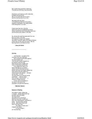 Creatrix Issue 9 Poetry                                     Page 12 of 18



     like a great wing quivered in lightning.
     The stars are dimming, have vanished


     And the tin roof clamours with molecules
     tumbled and drumming.
     We run out and hold up our arms –
     feel the cool bounce on our skin;

     We laugh with the chant
     of the gathering flow from the gutters
     singing in downpipes, the happy splash
     of its hitting low in our tank.


     It was never like this in the city
     where the rains are swallowed by drains,
     where mentioning cloud forecasters look sour,
     and the dams are unseen in the hills.


     So, driving the road that twists with the river,
     let’s not curse, in the wet
     the hopping of frogs to be dodged,
     nor resent, summer nights, the need to beware
     of the roos on their way for a drink: We are
     learning Earth’s contrasts by heart.

            Jenny de Garis


     ~~~~~~~~~~~~~~~~~~~~~


     droving

         i am the dust my spirit in the
     crevices of the dry creek bed
         with a closed mouth bitter against
     the harsh desert sun
     i am the worn tracks mapped out
     by bullocks centuries ago
     their remains dust mingled with
     mine on this long hard journey
         if you follow the map of my
     face it will take you to a place
     where only the harshest survive
     where hard work and anger replace the
     heart where the soft inside of a
     mouth knows only silence shrivels
     up and dies it is only
     my eyes where you will see the life
     once lived       did you notice
     that one tear in the corner? it
     contains a faded memory
         if only i had not breathed in
     the dust of this land to be
     shackled to its eternal existence

            Maureen Sexton


     lessons in floating

     she walks in water, glides like
     a miracle breaks away from her
     portable chair and steps
     into aqua cloud
     she gives me no words yet
     tells me more than i could ever
     learn from philosophers preachers or
     poets her bent body stands
     proud tight joints loose and
     free in the warm flow
              she walks in water and i
     imagine i am flying
              it is her miracle i
     am only learning




http://www.wapoets.net.au/pages/creatrixissue9poetry.html       6/4/2010
 