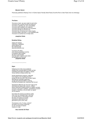 Creatrix Issue 9 Poetry                                                                                                  Page 13 of 18



             Maureen Sexton

     Previously published in Beating Time in A Gothic Space Friendly Street Poets 23 and No River is Safe Poets Union Inc Anthology)


     ~~~~~~~~~~~~~~~~~~~~~


     The Stone

     The stone is back: we were made for each other.
     The stone has a surface smooth as dough but
     The stone is calcified, set, cast. Immoveable.
     The stone will be added to my collection.
     The stone will put the night sky into my pocket.
     The stone will help me find the river.
     The stone has no memory but it never forgets.
     The stone lingers, like lichen, in the shadowed side.
     The stone is a comfort for an empty hand.

             Josephine Clarke


     Breakfast Sitting.

     edging the freeway
     metal lace of lightpoles
     where pelicans sit
     like mythical gods
     deconstructing the river

     hurrying to the office
     ants carrying yesterday’s worries
     to breakfast radio foreplay
     we look up and wonder
     how they seem made for each other -
     the lightpoles and the birds
             Josephine Clarke


     ~~~~~~~~~~~~~~~~~~~~~


     Signs

     Galloping wind rolls across paddocks
     scatters dust, bucking debris to flutter and fall.
     Undulating land sighs and settles in repose.
     Venus reclines to sleep another day.

     Hands weathered by seasons, calloused
     from shaping, from moulding the land
     scoops dry soil and sifts it free through fingers.
     Red gold grit cascades eagerness
     shrugs dust puffs that billow to nothing.
     Parched by cloudless sky, emptiness fills his soul.

     Generations tilled this soil, won from virgin scrub
     with blood and sweat. Men, women, children
     without distinction building dreams on golden harvests.
     Common-unity built on isolation, cemented by purpose
     bonded in friendship. Life and death as regular
     as the seasons.

     Dust blows like dreams pounded by reality.
     How much can shoulders bear, how long
     can hands hold on? How painful to stem
     the tears, the spectre of suicide.
     Generations stand behind him,
     generations yet to come, wait.

     The decision is his. To stay, or leave?
     He looks to the horizon searching
     for rain. He looks to heaven
     hoping for a sign.

             Gary Colombo De Piazzi




http://www.wapoets.net.au/pages/creatrixissue9poetry.html                                                                       6/4/2010
 