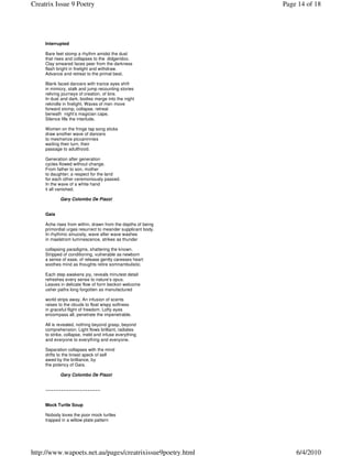 Creatrix Issue 9 Poetry                                       Page 14 of 18




     Interrupted

     Bare feet stomp a rhythm amidst the dust
     that rises and collapses to the didgeridoo.
     Clay smeared faces peer from the darkness
     flash bright in firelight and withdraw.
     Advance and retreat to the primal beat.

     Blank faced dancers with trance eyes shift
     in mimicry, stalk and jump recounting stories
     reliving journeys of creation, of lore.
     In dust and dark, bodies merge into the night
     rekindle in firelight. Waves of men move
     forward stomp, collapse, retreat
     beneath night’s magician cape.
     Silence fills the interlude.

     Women on the fringe tap song sticks
     draw another wave of dancers
     to mesmerize piccaninnies
     waiting their turn, their
     passage to adulthood.

     Generation after generation
     cycles flowed without change.
     From father to son, mother
     to daughter; a respect for the land
     for each other ceremoniously passed.
     In the wave of a white hand
     it all vanished.

            Gary Colombo De Piazzi


     Gaia

     Ache rises from within, drawn from the depths of being
     primordial urges resurrect to meander supplicant body.
     In rhythmic sinuosity, wave after wave washes
     in maelstrom luminescence, strikes as thunder

     collapsing paradigms, shattering the known.
     Stripped of conditioning, vulnerable as newborn
     a sense of ease, of release gently caresses heart
     soothes mind as thoughts retire somnambulistic.

     Each step awakens joy, reveals minutest detail
     refreshes every sense to nature’s opus.
     Leaves in delicate flow of form beckon welcome
     usher paths long forgotten as manufactured

     world strips away. An infusion of scents
     raises to the clouds to float wispy softness
     in graceful flight of freedom. Lofty eyes
     encompass all, penetrate the impenetrable.

     All is revealed, nothing beyond grasp, beyond
     comprehension. Light flows brilliant, radiates
     to strike, collapse, meld and infuse everything
     and everyone to everything and everyone.

     Separation collapses with the mind
     drifts to the tiniest speck of self
     awed by the brilliance, by
     the potency of Gaia.

            Gary Colombo De Piazzi


     ~~~~~~~~~~~~~~~~~~~~~


     Mock Turtle Soup

     Nobody loves the poor mock turtles
     trapped in a willow plate pattern




http://www.wapoets.net.au/pages/creatrixissue9poetry.html         6/4/2010
 