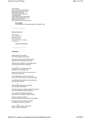 Creatrix Issue 9 Poetry                                                Page 15 of 18



     mould of blue
     on an island of their own devising,
     where they weep into the water
     while birds purr like cats.
     They should smile like the men
     in sideshow alley,
     whose heads turn from side to side
     to catch the balls life throws them.
     Ask the mouse and dodo,
     nobody likes to swim in a sea of tears.

            Sue Clennell.
            First published in The World According To Goldfish. USA.


     ~~~~~~~~~~~~~~~~~~~~~


     Secular Sacrament

     Thin porcelain
     Chunky white china
     Battered enamel
     Any vessel graced
     by tea taken in your company
     is made holy

            Liana Joy Christensen


     ~~~~~~~~~~~~~~~~~~~~~


     Anaesthesia

               I
     early morning to the hospital
     the Terrace visible, looking hosed

     clear view right down to the bridge and river
     the gradient, the undulations, the curves

     hedged by city architecture, new shadowing old
     the first cars, first workers, early light

               II
     the hospital is not quiet like the streets
     hospitals are never deeply quiet

     unless you can shut the door of your own room
     like the room I had once

     in the hospital where I met my uncle’s wife
     skin of burnt olive, chicken thin and pea-breasted

     assuredness made sexuality her own possession
     as if she held the patent

                III
     I take the sports bag, she the handbag
     both readied the night before

     the written things easy, slowly acceding to instruction
     fear and anaesthesia, heavier, between us

     into the world of scrubbed abbreviations
     secret words, private letters, created mystery

     acronyms are for the moderns
     medicine understands some ancient vulnerabilities

     the ways a body rips and tears and leaks
     the signature of blood and organism

                IV
     her skin is always white, anaemia-thin
     today it needs no explanation




http://www.wapoets.net.au/pages/creatrixissue9poetry.html                  6/4/2010
 