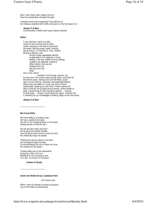 Creatrix Issue 9 Poetry                                                     Page 16 of 18



     later I learn about d&c, biopsy and iud
     how the anaesthetist changed the plan

     I already know how anaesthesia now defines us
     the freeway weighted with traffic and panic on the homeward run

        Alistair P D Bain
        Commended in 2009 Julie Lewis Literary Awards


     Affect

        in the evening i make my toilet,
        ready for the morning and its other
        rituals. waiting for the heat to penetrate
        the water, fetching soap, towel, shaving
        gel and razor, i'm thinking of how chefetz,
        writing of dolores, sez,
                All this unitary aggregate identity
                is dependent on a capacity to know
                feeling. If we are unable to know feeling,
                unable to be affected, unable to
                affect others, then we are
                isolated from our
                self and from the
                other.
        who is this other?
                          i wander to the lounge, shaven, my
        dry skin taut. the movie’s about pirate radio, anchored off
        the british coast, making rock and roll literal, script
        tight, humour slicing, characters devastatingly flawed.
        these ones are affect on a drip. we come to them,
        dissociated, seeking our own kind. in later scenes the
        ship is sinking; the dj spins procul harem, whiter shade of
        pale, a good song for that moment’s pathos … leaving
        for the coast… though I never liked the organ. dolores and
        I, checking for our knowledge of feeling, begin to tick the boxes

        Alistair P D Bain


     ~~~~~~~~~~~~~~~~~~~~~


     My Friend Willy

     My friend Willy is a lovable chap,
     He has a warble full of glee.
     He sits on the chopping block out the back
     Eating pieces of meat for tea.

     His tail will dart, back and forth,
     As he gives his cheeky whistle.
     Like his family down south to way up north,
     He cheerfully sings his epistle.

     Teasing the dog by riding on its back,
     He manages to pass the day,
     Or dive-bombing the cat to make him scat,
     He chases him far away!

     Cheeky Willy sits on the clothesline,
     Enjoying a ride in the sun.
     Warbling to me his song so fine,
     You see - he thinks I’m his Mum!

              Colleen O’Grady


     ~~~~~~~~~~~~~~~~~~~~~


     Under the Wattle Scrub, Coalseam Park

                             For Frank Cook

     When I want to whisper to those long gone,
     I go to the fields of everlastings




http://www.wapoets.net.au/pages/creatrixissue9poetry.html                       6/4/2010
 
