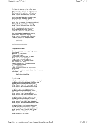 Creatrix Issue 9 Poetry                                            Page 17 of 18



     And hold still watching the taut yellow dawn.

     A friend who has drowned, my father indrawn
     Both becalmed like tallships at half-masting,
     When I want to whisper to those long gone.

     All the ones who have been too early drawn
     By cancerous rot or the blue clasping,
     I hold still watching the taut yellow dawn.

     Frank, here you are with your tall sapphire brawn
     Wide as the flowered hills and unlapsing
     When I want to whisper to those long gone.

     Under the wattle scrub, shimmering lawn
     With the lissome Irwin River grasping,
     I hold still watching the taut yellow dawn.

     The arid lands east, the kwongan heath on
     To the Indian Ocean’s rare lapping;
     When I want to whisper to those long gone,
     I hold still watching the taut yellow dawn.

            John Ryan


     ~~~~~~~~~~~~~~~~~~~~~


     ‘Fragmented’ he said.

     The word resounded in my head: ‘Fragmented’
     Frag-mented.
     It sounds like ‘Frag-mental’
     Fragmented. Fragile.
     Fragmented. It fits right; inside my head.
     That's what I've been feeling like.
     Fragmented. Shattered into pieces.
     Fragmented. But still functioning pieces.
     Me—Marilyn—one person
     capable of doing many things successfully.
     Of functioning effortlessly.
     Now I feel desolated.
     A part of me is devastated but I still function.
     Fragmented.
     Perfect word to describe this horrible emotional situation.
     Diagnosis - PTSD.

            Marilyn Dorothea King


     A Child's Cry.

     Why, Mummy, why, does the moon stay up in the sky?
     How, Mummy, how come it doesn't fall down now?
     Where, Mummy, where did the moon come?
     What, Mummy, what is the moon made from?
     When, Mummy, when did the moonlight come?

     Why, Mummy, why is the grass so green?
     How, Mummy, how come it looks so clean?
     Where, Mummy, where does the grass come?
     What, Mummy, what is grass made from?
     When Mummy, when did the first grass come?

     Why, Mummy, why do some trees grow tall?
     How, Mummy, how come some are small?
     Where, Mummy, where are the leaves made?
     What, Mummy, what makes trees give shade?
     When, Mummy, when will the trees flowers fade?

     Why, Mummy, why must you and Daddy fight?
     How, Mummy, how come nothing is right?
     Where, Mummy, where can I run to so I can hide?
     What, Mummy, what is this pain deep inside?
     When, Mummy, when did your love die?

     Was it something I did or said?




http://www.wapoets.net.au/pages/creatrixissue9poetry.html              6/4/2010
 