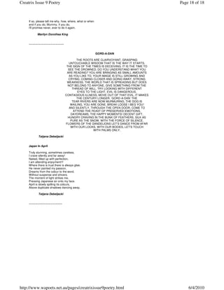 Creatrix Issue 9 Poetry                                                                    Page 18 of 18



     If so, please tell me why, how, where, what or when
     and if you do, Mummy, if you do,
     I'll promise never, ever to do it again.

           Marilyn Dorothea King


     ~~~~~~~~~~~~~~~~~~~~~


                                                           GORD-A-DAN

                                          THE ROOTS ARE CLAIRVOYANT, GRASPING
                                     UNTOUCHABLE WISDOM THAT IS THE WAY IT STARTS,
                                   THE SIGN OF THE TIMES IS DECEIVING. IT IS THE TIME TO
                                    SEE THE DROWNED. DO YOU UNDERSTAND WHAT YOU
                                   ARE READING? YOU ARE BRINGING AS SMALL AMOUNTS
                                     AS YOU LIKE TO. YOUR IMAGE IS STILL GROWING AND
                                    CRYING. COMING CLOSER AND GOING AWAY, STRONG
                                   WEAKNESS. THE WORLD THAT IS SPREADING BUT DOES
                                    NOT BELONG TO ANYONE, GIVE SOMETHING FROM THE
                                       THREAD OF WILL. TRY LOOKING WITH DIFFERENT
                                          EYES TO THE LIGHT. EVIL IS DANGEROUS,
                                  CONTAGIOUS ILLNESS, MOVE OUT OF THAT EVIL, IT MAKES
                                          THE CENTURY LONGER. ‘GORD-A-DAN’ THE
                                       TEAR RIVERS ARE NOW MURMURING, THE DOG IS
                                      WAILING, YOU ARE GONE. BREAK LOOSE I BEG YOU!
                                     AND SILENTLY, THROUGH THE OPEN DOOR, COME TO
                                        ATTEND THE FEAST OF PRESERVED EMOTIONS,
                                      DAYDREAMS, THE HAPPY MOMENTS! DECENT GIFT,
                                    HUNGRY CRAVING IN THE BUNK OF FEATHERS, SILK AS
                                      PURE AS THE SNOW, WITH THE FORCE OF SILENCE.
                                  FLOWERS OF THE DANDELIONS LET’S DANCE FROM AFAR
                                      WITH OUR LOOKS, WITH OUR BODIES, LET’S TOUCH
                                                     WITH PALMS ONLY.

            Tatjana Debeljacki


     Japan In April

     Truly stunning, sometimes careless,
     I crave silently and far away!
     Naked, filled up with perfection,
     I am attending enjoyment!!!
     Where there is trust there is always glee.
     He never painted my passion,
     Dreams from the colour to the word,
     Without suspense and shivers.
     The moment of light strikes me.
     Pressing Japanese air onto my face.
     April is slowly spilling its colours,
     Above duplicate shadows dancing away.

            Tatjana Debeljacki


     ~~~~~~~~~~~~~~~~~~~~




http://www.wapoets.net.au/pages/creatrixissue9poetry.html                                      6/4/2010
 