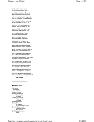 Creatrix Issue 9 Poetry                                     Page 4 of 18



     to trill; waiting for that dance
     of the overgrown alarm clock

     we call desk telephone. Or the old
     wall phone hung in the farmhouse,

     with cranking handle and long cord
     from the handpiece to the stained box.

     You shouted to be heard according
     to the distance of the call. Or so

     it seemed with irascible grandpa
     roaring, ‘What the blazes did you

     say, man? Told you I need it now!’
     But most of all we wait and wait

     for the bell of the call of dread
     in wartime or from hospitals

     where meningitis, typhus or
     torn flesh waylaid loved ones.

     Then drove like maniacs to be
     in time. And waited outside closed

     wards, operating theatres to know
     if the stone-faced matron or medico

     would tell us what the phone declined.
     As old Sam Butler opined, human

     kind’s greatest sin maybe is illness,
     or to suffer unsound wind or limb.

     Yet nothing sets the phone lines tinkling
     more than calamity’s fearful toll.

     And so tiresome for us healthy ones
     to dance to your jingle bells, prance

     across the room while you have us
     on a string. But those who suffer

     that sickness we call love, you wait
     too by a fevered phone for release

     from your own ague, tiresome need
     of the unrung heart, waiting to be freed.

            Glen Phillips


     ~~~~~~~~~~~~~~~~~~~~~


     A Budding Artist?

     Fair haired
      bright eyed
        two year old
     Drawing on walls
     Exasperated mother
             Not on walls
             On paper
     Drawing on furniture
             Not on furniture
             On paper
     Tries the gumboots
     Brickie Dad
             off to work
             In decorated gum boots
     Grandmother presents
             Packet of stickers
             Pad of paper
     Child happily decorates
             Walls




http://www.wapoets.net.au/pages/creatrixissue9poetry.html      6/4/2010
 