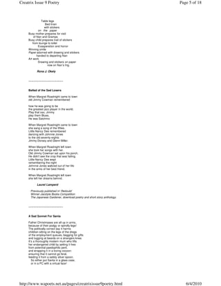 Creatrix Issue 9 Poetry                                                   Page 5 of 18



               Table legs
                  Bed linen
                 with stickers
             on the paper
     Busy mother prepares for visit
         of Nan and Gramps
     Busy child prepares trail of stickers
        from lounge to toilet
             Exasperation and horror
     Winning smile
     Paper adorned with drawing and stickers
            handed to departing Nan
     Art work
             Drawing and stickers on paper
                    now on Nan’s frig.

            Rona J. Okely


     ~~~~~~~~~~~~~~~~~~~~~


     Ballad of the Sad Losers

     When Margret Roadnight came to town
     old Jimmy Cowman remembered

     how he was going to be
     the greatest jazz player in the world.
     Play that sax, Jimmy
     play them Blues.
     He was Satchmo

     When Margret Roadnight came to town
     she sang a song of the fifties.
     Little Nancy Dee remembered
     dancing with Johnnie Jones
     to the old seventy-eights
     Jimmy Dorsey and Glenn Miller.

     When Margret Roadnight left town
     she took her songs with her.
     Old Jimmy Cowman sat upon his porch.
     He didn't see the crop that was failing.
     Little Nancy Dee wept
     remembering the night
     Johnnie Jones waltzed out of her life
     in the arms of her best friend.

     When Margret Roadnight left town
     she left her dreams behind.

            Laurel Lamperd

      Previously published in’ Redoubt’
      Winner Jacolyte Books Competition
      The Japanese Gardener, download poetry and short story anthology.


     ~~~~~~~~~~~~~~~~~~~~~


     A Sad Sonnet For Santa

     Father Christmases are all up in arms,
     because of their podgy or spindly legs!
     The politically correct say it harms
     children sitting on the legs of the dregs
     of the employment queues, begging for gifts
     and tugging at beards on a strangers knee.
     It’s a thoroughly modern mum who lifts
     her endangered child by setting it free
     from potential paedophilic peril,
     and wrapping it in a loving cocoon:
     ensuring that it cannot go feral,
     feeding it from a safety silver spoon.
        So either put Santa in a glass case,
        or in a PC with a virtual face!




http://www.wapoets.net.au/pages/creatrixissue9poetry.html                    6/4/2010
 