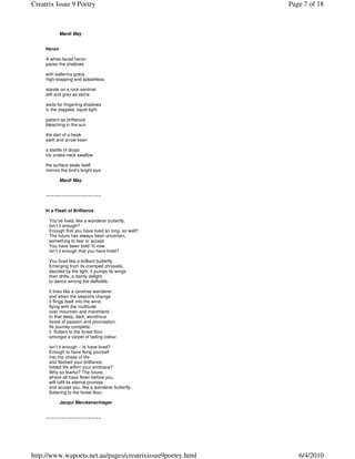 Creatrix Issue 9 Poetry                                     Page 7 of 18



             Mardi May


     Heron

     A white-faced heron
     paces the shallows

     with ballerina grace
     high-stepping and splashless

     stands on a rock sentinel
     still and grey as stone

     waits for fingerling shadows
     in the dappled, liquid light

     patient as driftwood
     bleaching in the sun

     the dart of a beak
     swift and arrow keen

     a startle of drops
     his snake-neck swallow

     the surface seals itself
     mirrors the bird’s bright eye.

             Mardi May


     ~~~~~~~~~~~~~~~~~~~~~


     In a Flash of Brilliance

      You’ve lived, like a wanderer butterfly.
      Isn’t it enough?
      Enough that you have lived so long, so well?
      The future has always been uncertain,
      something to fear or accept.
      You have been bold ‘til now.
      Isn’t it enough that you have lived?

      You lived like a brilliant butterfly.
      Emerging from its cramped chrysalis,
      dazzled by the light, it pumps its wings
      then drifts, a dainty delight,
      to dance among the daffodils.

      It lives like a carefree wanderer
      and when the seasons change
      it flings itself into the wind,
      flying with the multitude
      over mountain and marshland
      to that deep, dark, wondrous
      forest of passion and procreation.
      Its journey complete,
      it flutters to the forest floor
      amongst a carpet of fading colour.

      Isn’t it enough – to have lived?
      Enough to have flung yourself
      into the chaos of life
      and flashed your brilliance,
      folded life within your embrace?
      Why so fearful? The future,
      where all have flown before you,
      will fulfil its eternal promise
      and accept you, like a wanderer butterfly,
      fluttering to the forest floor.

             Jacqui Merckenschlager


     ~~~~~~~~~~~~~~~~~~~~~




http://www.wapoets.net.au/pages/creatrixissue9poetry.html      6/4/2010
 