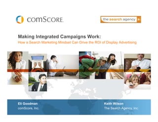 Making Integrated Campaigns Work:
How a Search Marketing Mindset Can Drive the ROI of Display Advertising




Eli Goodman                                        Keith Wilson
comScore, Inc.                                     The Search Agency, Inc.
 
