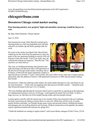 www.chicagotribune.com/classified/realestate/apartments/ct-biz-0613-apartments--
20100613,0,4964430.story
chicagotribune.com
Downtown Chicago rental market soaring
Poor housing market, new projects' high-end amenities encourage would-be buyers to
rent
By Mary Ellen Podmolik, Tribune reporter
June 13, 2010
One morning last week, Fabio Mazzilli warmed up by
shooting hoops on a full-size basketball court and later
relaxed in an outdoor spa tub before getting ready for
work.
He wasn't at the nearby East Bank Club. Mazzilli had
walked across the street from his apartment to enjoy the
perks of the new apartment building he and his wife will
relocate to later this month. "I feel I can really relax, be
isolated and recharge my batteries," Mazzilli said. "The
amenities are what sold me."
This year, six buildings brimming with amenities and
high-end design will add more than 2,200 apartments to
the downtown Chicago rental market, including Alta at
K Station, at 848 units the largest apartment complex to
open downtown in at least 11 years. Until recently, this year's influx of new units into a tough economy,
particularly after the addition of almost 1,300 apartments downtown in 2009, had developers holding
their breath.
Not anymore. Unlike the suffering condo market, the rental market downtown is hot, and observers say
the newest projects — which carry eye-popping rents that top out at $5,000 a month — should be more
than 90 percent leased in the next 12 to 15 months.
"We were building right through the recession which wasn't so great but we opened up at the beginning
of a fundamental economic recovery in Chicago," said longtime developer Steven Fifield. "Is there a
huge recovery, no. But there are fewer people buying condos and more people renting."
Leasing agents currently offer the typical one to two months of free rent associated with new buildings,
but those concessions are fading as certain floors or units rent. While they sell the sizzle of condo-
quality kitchens and baths, eco-friendly design, party rooms and personal trainers, building developers
and managers also are looking ahead to rent increases. Without construction in the pipeline, the market
expects significant market-rate increases by spring 2012.
"I think the landlords are starting to regain control," said Lauren Dolan, manager of Flair Tower, 222 W.
advertisement
Page 1 of 3Downtown Chicago rental market soaring - chicagotribune.com
6/16/2010http://www.chicagotribune.com/classified/realestate/apartments/ct-biz-0613-apartments--2...
 