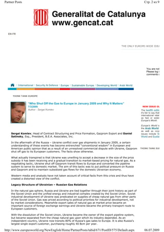 Partner Posts                                                                                                   Стр. 2 из 9




  EN FR



                                                                                             THE ONLY EUROPE-WIDE IDEA




                                                                                                                  You are not
                                                                                                                  Please log i
                                                                                                                  comments o




      THINK TANK EUROPE


                 “Who Shut Off the Gas to Europe in January 2009 and Why It Matters”
                 7/3/2009                                                                                     NEW ISSUE OU
                 Author : Sergei Komlev                                                                      The twelfth editio
                                                                                                             it's fair to say that
                                                                                                             international relat
                                                                                                             as fast or widen
                                                                                                             Europe's World.

                                                                                                             Europe's World is
                                                                                                             the Arab World
                                                                                                             as well as cove
    Sergei Komlev, Head of Contract Structuring and Price Formation, Gazprom Export and Daniel               issues include Se
    Satinsky, Esq., President, B.E.A. Associates, Inc.                                                       World and Sustai

    In the aftermath of the Russia – Ukraine conflict over gas shipments in January 2009, a certain
    understanding of these events has become entrenched “conventional wisdom” in European and
    American public opinion that as a result of an unresolved commercial dispute with Ukraine, Gazprom       THINK TANK EUR
    shut off gas to its European customers. The facts show otherwise.

    What actually transpired is that Ukraine was unwilling to accept a decrease in the size of the price
    subsidy it has been receiving and a gradual transition to market-based pricing for natural gas. As a
    negotiating tactic, Ukraine shut off Gazprom transit flows to Europe and converted the pipeline
    system to serve its domestic market. The aim of this tactic was to put political pressure on Russia
    and Gazprom and to maintain subsidized gas flows for the domestic Ukrainian economy.

    Western media and analysts have not taken account of critical facts from this crisis and thus have
    created a distorted view of the conflict.

    Legacy Structure of Ukrainian – Russian Gas Relations

    In the natural gas sphere, Russia and Ukraine are tied together through their joint history as part of
    the Soviet Union and the unified energy and industrial complex created by the Soviet Union. Soviet
    industrial development of Ukraine was predicated on supplies of cheap natural gas from other parts
    of the Soviet Union. Gas was priced according to political priorities for industrial development, not
    by market considerations. Meanwhile export sales of natural gas at market price became an
    important source of foreign exchange earnings and Ukraine became the primary transport route to
    European customers.

    With the dissolution of the Soviet Union, Ukraine became the owner of the export pipeline system,
    but became separated from the cheap natural gas upon which its industry depended. As an
    independent country, Ukraine now transits 80% of Russia’s gas sales to Europe. It is also Russia’s
    largest single export customer, purchasing roughly 40 Bcm per year.

http://www.europesworld.org/NewEnglish/Home/PartnerPosts/tabid/671/PostID/575/Default.aspx                      06.07.2009
 