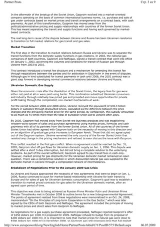 Partner Posts                                                                                              Стр. 3 из 9


    In the aftermath of the breakup of the Soviet Union, Gazprom evolved into a market-oriented
    company operating on the basis of common international business norms, i.e. purchase and sale of
    gas under contracts based on market prices and transit arrangements on a contract basis, with cash
    payments. As part of this transformation, Gazprom has moved away from the
    political/administrative pricing and supply relationships with countries of the former Soviet Union.
    This has meant separating the transit and supply functions and having each governed by market-
    based contracts.

    The real long-term cause of the dispute between Ukraine and Russia has been Ukrainian resistance
    to transition to full market relations for gas transit and gas sales.

    Market Transition

    The first step in the transition to market relations between Russia and Ukraine was to separate the
    transit functions from the domestic supply functions in gas relations. In 2002, the national gas
    companies of both countries, Gazprom and Naftogaz, signed a transit contract that went into effect
    on January 1, 2003, governing the volumes and conditions for transit of Russian gas through
    Ukraine from 2003 to 2010.

    This contract introduced a transit fee structure and a mechanism for amending this transit fee
    through negotiations between the parties and for arbitration in Stockholm in the event of disputes.
    Although gas in kind substituted for transit payments in cash until 2006, the 2002 contract was a
    giant step forward in developing normal commercial relations between Ukraine and Russia.

    Ukrainian Domestic Gas Supply

    Given the economic crisis after the dissolution of the Soviet Union, the legacy fees for gas were
    either not paid at all or were paid using barter. This combination subsidized Ukrainian consumers
    and industry through relatively low-priced gas and provided enormous opportunities for private
    profit-taking through the complicated, non-market mechanisms at work.

    For the period between 2006 and 2008 alone, Ukraine received the equivalent of $30.3 billion
    dollars in subsidies through discounted prices, calculated as the difference between the price
    charged and the prevailing market price for the same period. By comparison, this subsidy amounted
    to as much as 45 times more than the total of European Union aid to Ukraine after 2005.

    By 2005, Gazprom had moved away from Soviet-era business practices and was establishing
    Western-style system of sales and purchase agreements using market prices, formulas and cash
    payments with all of its partners from the former Soviet Union. All of the countries of the former
    Soviet Union had either agreed with Gazprom both on the necessity of moving in this direction and
    on an algorithm of gradual gas price increases to European levels. Those that did not agree opted
    out of the Gazprom system. Ukraine remained the only country of the former Soviet Union that
    resisted any change in the pricing mechanism and refused to even discuss the issue with Gazprom.

    This conflict resulted in the first gas conflict. When no agreement could be reached by Dec. 31,
    2005, Gazprom shut off gas flows for Ukrainian domestic supply on Jan. 1, 2006. This dispute was
    settled after a short 3-day interruption, but did not bring a complete solution to the underlying
    problems. As part of the overall settlement, Gazprom agreed to pay transit fees in cash only.
    However, market pricing for gas shipments for the Ukrainian domestic market remained an open
    question. There was a compromise solution in which discounted natural gas was supplied to the
    domestic market in Ukraine through a complicated network of intermediaries.

    Breakdown of Negotiations Prior to the January 2009 Gas Crisis

    As Ukraine and Russia approached the necessity of new agreements that were to begin on Jan. 1,
    2009, Russia continued to push for market-based relationship with Ukraine for both transit to
    Europe and for sales of gas for Ukrainian domestic consumption. Gazprom’s goal was to establish a
    transition to market priced contracts for gas sales for the Ukrainian domestic market, after an
    agreed upon period of time.

    This objective was close to being achieved as Russian Prime Minister Putin and Ukrainian Prime
    Minister Timoshenko met in October 2008 to outline terms for a new Intergovernmental Agreement.
    The points of agreement realized from these negotiations were memorialized in an Oct. 24, 2008,
    memorandum “On the Principles of Long-term Cooperation in the Gas Sector,” which was later
    signed by the CEOs of both Gazprom and Naftogaz. The agreement included the principle of moving
    to market prices and direct sales from Gazprom to Naftogaz.

    As negotiations for a gas supply purchase agreement proceeded, Naftogaz rejected Gazprom’s offer
    of $250 dollars per 1000 m3 proposed for 2009. Naftogaz refused to budge from its proposal of
    $200 dollars per 1000 m3. It is important to note that market prices for natural gas were close to
    $500 dollars per 1000 m3 in December 2008, so Gazprom was still proposing less than full market
http://www.europesworld.org/NewEnglish/Home/PartnerPosts/tabid/671/PostID/575/Default.aspx                 06.07.2009
 