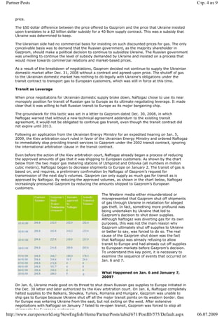 Partner Posts                                                                                               Стр. 4 из 9


    price.

    The $50 dollar difference between the price offered by Gazprom and the price that Ukraine insisted
    upon translates to a $2 billion dollar subsidy for a 40 Bcm supply contract. This was a subsidy that
    Ukraine was determined to keep.

    The Ukrainian side had no commercial basis for insisting on such discounted prices for gas. The only
    conceivable basis was to demand that the Russian government, as the majority shareholder in
    Gazprom, should make a political decision to continue to subsidize Ukraine. The Russian government
    was unwilling to continue the level of subsidy demanded by Ukraine and insisted on a process that
    would move towards commercial relations and market-based prices.

    As a result of the breakdown of negotiations, Gazprom decided not continue to supply the Ukrainian
    domestic market after Dec. 31, 2008 without a contract and agreed-upon price. The shutoff of gas
    to the Ukrainian domestic market has nothing to do legally with Ukraine’s obligations under the
    transit contract to transport gas to European customers, which was still in force at this time.

    Transit as Leverage

    When price negotiations for Ukrainian domestic supply broke down, Naftogaz chose to use its near
    monopoly position for transit of Russian gas to Europe as its ultimate negotiating leverage. It made
    clear that it was willing to halt Russian transit to Europe as its major bargaining chip.

    The groundwork for this tactic was set in a letter to Gazprom dated Dec. 30, 2008, in which
    Naftogaz warned that without a new technical agreement addendum to the existing transit
    agreement, it would not be obligated to continue gas transit, even though the transit contract did
    not expire until 2013.

    Following an application from the Ukrainian Energy Ministry for an expedited hearing on Jan. 5,
    2009, the Kiev arbitration court ruled in favor of the Ukrainian Energy Ministry and ordered Naftogaz
    to immediately stop providing transit services to Gazprom under the 2002 transit contract, ignoring
    the international arbitration clause in the transit contract.

    Even before the action of the Kiev arbitration court, Naftogaz already began a process of reducing
    the approved amounts of gas that it was shipping to European customers. As shown by the chart
    below from the two major gas metering stations of Uzhgorod and Orlovka (all numbers in million
    cubic meters), Naftogaz began to decrease shipments to Europe on January 2. The transit of gas is
    based on, and requires, a preliminary confirmation by Naftogaz of Gazprom’s request for
    transmission of the next day’s volumes. Gazprom can only supply as much gas for transit as is
    approved by Naftogaz. By reducing the approved volumes, as shown in the chart below, Naftogaz
    increasingly pressured Gazprom by reducing the amounts shipped to Gazprom’s European
    customers.
                                                       The Western media either misunderstood or
                                                       misrepresented that Gazprom shut off shipments
                                                       of gas through Ukraine in retaliation for alleged
                                                       gas theft. In fact, something more profound was
                                                       being undertaken by Ukraine that led to
                                                       Gazprom’s decision to shut down supplies.
                                                       Although Naftogaz was diverting gas for its own
                                                       purposes, this was not the main reason why
                                                       Gazprom ultimately shut off supplies to Ukraine
                                                       or better to say, was forced to do so. The real
                                                       cause of the Gazprom shut down was the fact
                                                       that Naftogaz was already refusing to allow
                                                       transit to Europe and had already cut off supplies
                                                       to European markets before Gazprom’s decision.
                                                       To understand this key point, it is necessary to
                                                       examine the sequence of events that occurred on
                                                       Jan. 6 and 7.


                                                       What Happened on Jan. 6 and January 7,
                                                       2009?

    On Jan. 6, Ukraine made good on its threat to shut down Russian gas supplies to Europe initiated in
    the Dec. 30 letter and later authorized by the Kiev arbitration court. On Jan. 6, Naftogaz completely
    halted supplies to the Balkans, Slovakia, Turkey, Romania and Hungary. Gazprom was unable to
    ship gas to Europe because Ukraine shut off all the major transit points on its western border. Gas
    for Europe was entering Ukraine from the east, but not exiting on the west. After extensive
    negotiations with Naftogaz on January 7 failed to re-open transit, Gazprom was forced to stop all
    shipments for European customers
http://www.europesworld.org/NewEnglish/Home/PartnerPosts/tabid/671/PostID/575/Default.aspx                  06.07.2009
 