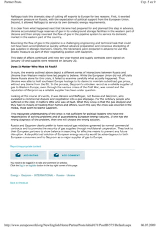 Partner Posts                                                                                               Стр. 5 из 9



    Naftogaz took this dramatic step of cutting off exports to Europe for two reasons. First, it exerted
    maximum pressure on Russia, with the expectation of political support from the European Union.
    Second, it allowed Naftogaz to service its own domestic energy requirements.

    It is clear from what happened next that Ukraine had prepared for and planned this step in advance.
    Ukraine accumulated huge reserves of gas in its underground storage facilities in the western part of
    Ukraine and then simply reversed the flow of gas in the pipeline system to service its domestic
    market in the eastern part of the country.

    Reversing the flow of gas in the pipeline is a challenging engineering and technical task that could
    not have been accomplished so quickly without advance preparation and conscious stockpiling of
    gas supplies in storage reservoirs. Clearly, the Ukrainians were prepared in advance to use this
    drastic measure as part of their negotiating position with Gazprom.

    This state of affairs continued until new ten-year transit and supply contracts were signed on
    January 19 and supplies were restored on January 20.

    Does It Matter Who Was At Fault?

    In sum, the events outlined above depict a different series of interactions between Russia and
    Ukraine than Western media have led people to believe. While the European Union did not officially
    blame Russia alone for this crisis, it failed to examine carefully what actually happened. Thus
    Ukraine was able to hold southeast Europe hostage to its desire to maintain subsidized gas prices,
    without any blame from the EU. In the process, Gazprom’s unbroken record as a reliable supplier of
    gas to Western Europe, even through the various crises of the Cold War, was ruined and the
    reputation of Gazprom as a reliable supplier has been under question.

    Looking at the course of events, it was Ukraine and Naftogaz, not Russia and Gazprom, who
    escalated a commercial dispute and negotiation into a gas stoppage. For the ordinary people who
    suffered in the cold, it matters little who was at fault. What they know is that the gas stopped and
    they had no means of heating their homes and offices. Given the way the crisis was covered in the
    media, most seem to blame Gazprom.

    This inaccurate understanding of the crisis is not sufficient for political leaders who have the
    responsibility of solving problems and of guaranteeing European energy security. If one has the
    wrong diagnosis of the problem, then one will choose the wrong solution.

    Russia and Gazprom clearly prefer to have natural gas relations governed by normal commercial
    contracts and to promote the security of gas supplies through multilateral cooperation. They look to
    their European partners to show balance in searching for effective means to prevent any future
    disruption. A de-politicized solution of European energy security would be advantageous to both
    European consumers and to Gazprom as a major supplier of gas to Europe.


    Report inappropriate content




    You need to be logged in to rate and comment on articles.
    Click the log in or register button in the top right corner of this page.



    Energy - Gazprom - INTERNATIONAL - Russia - Ukraine


    Back to ArticleList




http://www.europesworld.org/NewEnglish/Home/PartnerPosts/tabid/671/PostID/575/Default.aspx                  06.07.2009
 