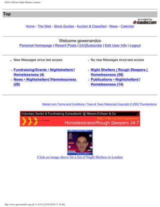 GOCo OnLine Night Shelters contacts




Top
                                                                Search:       Message Boards
                     Home - The Web - Stock Quotes - Auction & Classified - News - Calendar



                                                       Welcome gowenandco
              Personal Homepage | Recent Posts | [Un]Subscribe | Edit User Info | Logout


     ●   New Messages since last access                                   r   No new Messages since last access


     r   Fundraising/Grants • Nightshelters'/                             r   Night Shelters | Rough Sleepers |
         Homelessness (4)                                                     Homelessness (58)
     r   News • Nightshelters'/Homelessness                               r   Publications • Nightshelters'/
         (29)                                                                 Homelessness (14)




                                      Master.com Terms and Conditions | Texis & Texis Webscript Copyright © 2000 Thunderstone




                                Click on image above for a list of Night Shelters in London




http://www.gowenandco.org.uk/ (1 of 41) [15/03/2010 11:16:46]
 