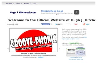 HJH Home ▾ Music ▾ Business ▾ Fun ▾ 
SkyeLab Music Group 
We are music industry pros. Recording | Marketing | Photography 
Welcome to the Official Website of Hugh J. Hitchcock 
October 24, 2014 HHoouu hhiieerrvvaann 17 TTwweeeett 2 0 
Submit 
Hugh – masc. proper name, from O.N.Fr. 
Hugues, O.Fr. Hue, from a Frank. name 
meaning “heart, mind,” cf. O.H.G. Hugi, 
related to hugu “mind, soul, thought.” 
if you want to get in touch, please please 
click here to send me email. 
my record FUNKMEISTER is an 
international hit! Certified Top 100 
click here for mp3s 
click here to order CDs 
Rebuild of my Music Production Website 
Those of you that know me, might realize that I own and operate a company and website called 
Groove-Phonic Mastering ... Read More 
 