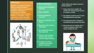 BENEFICIOS.
Adoptar una postura correcta
hará que nuestro sistema
muscular y óseo se encuentre en
equilibrio mejorando la
circulación y afectando
positivamente nuestro sistema
linfático y energético, lo que
significará un gran bienestar
para nuestra salud en general.
1. Mayor flexibilidad.
2. Disminución de dolores
crónicos.
3. Mayor agilidad.
4. Mayor resistencia
muscular.
5. Piernas y abdomen más
firmes.
6. Músculos más fuertes y
resistentes.
7. Un equilibrado estado
físico general.
8. Tiene un gran impacto
positivo para quienes
practican algún deporte.
9. Protege la columna
vertebral de posibles
daños o lesiones.
¿Qué habitos de higiene postural
puedo aplicar?.
1. Hacer ejercicios regular: Es
positivo de manera general para
el cuerpo y mente.
2. No adoptar postura que no sean
fisiologicamente naturales.
3. Si haces ejercicios o deportes,
acondiciona para evitar lesiones.
4. Recuerda que el cuidado de tu
cuerpo te ayuda a tener una
mejor calidad de vida
 